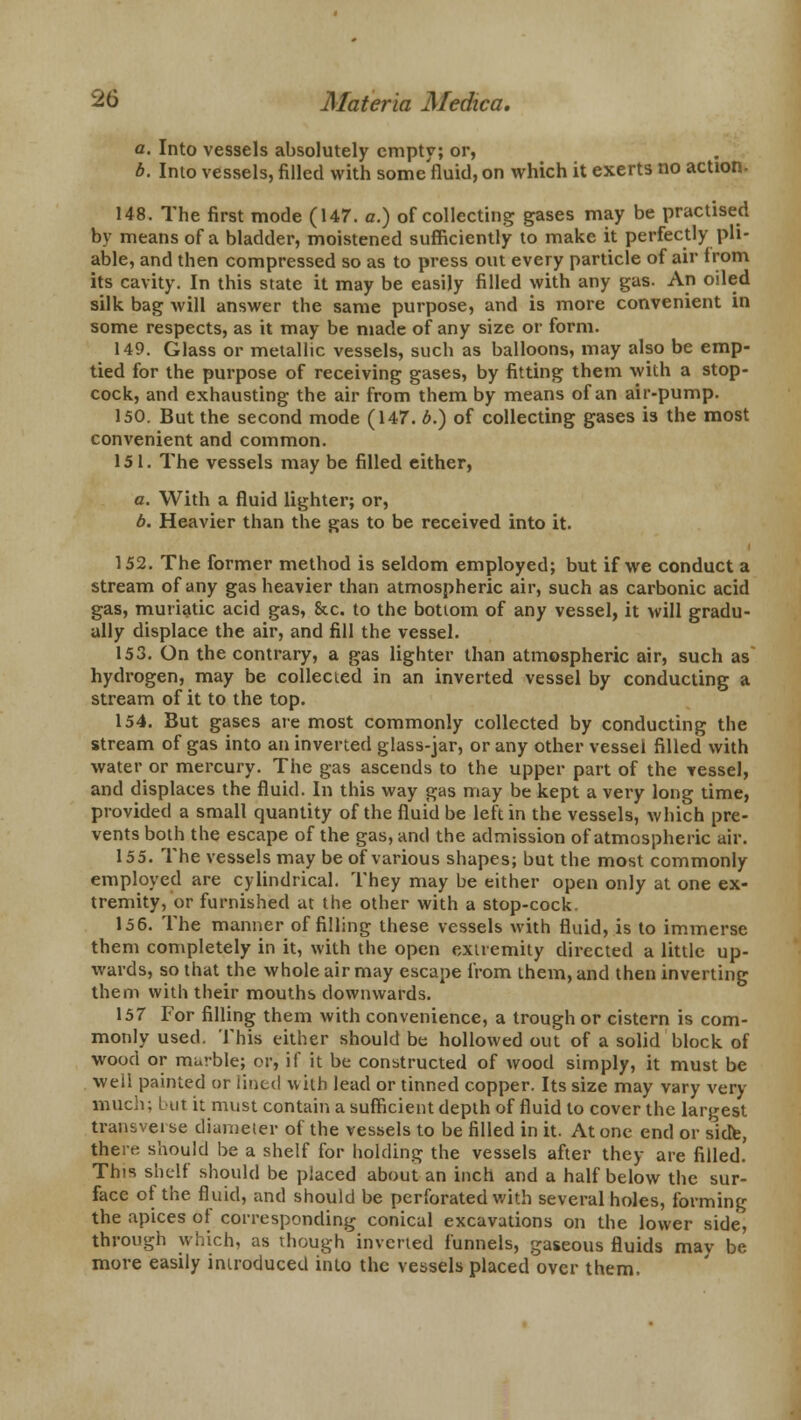 a. Into vessels absolutely empty; or, b. Into vessels, filled with some'fluid, on which it exerts no action. 148. The first mode (147. a.) of collecting gases may be practised by means of a bladder, moistened sufficiently to make it perfectly pli- able, and then compressed so as to press out every particle of air from its cavity. In this state it may be easily filled with any gas. An oiled silk bag will answer the same purpose, and is more convenient in some respects, as it may be made of any size or form. 149. Glass or metallic vessels, such as balloons, may also be emp- tied for the purpose of receiving gases, by fitting them with a stop- cock, and exhausting the air from them by means of an air-pump. 150. But the second mode (147. b.) of collecting gases is the most convenient and common. 151. The vessels may be filled either, a. With a fluid lighter; or, b. Heavier than the gas to be received into it. 152. The former method is seldom employed; but if we conduct a stream of any gas heavier than atmospheric air, such as carbonic acid gas, muriatic acid gas, &c. to the bottom of any vessel, it will gradu- ally displace the air, and fill the vessel. 153. On the contrary, a gas lighter than atmospheric air, such as hydrogen, may be collected in an inverted vessel by conducting a stream of it to the top. 154. But gases are most commonly collected by conducting the stream of gas into an inverted glass-jar, or any other vessel filled with water or mercury. The gas ascends to the upper part of the vessel, and displaces the fluid. In this way gas may be kept a very long time, provided a small quantity of the fluid be left in the vessels, which pre- vents both the escape of the gas, and the admission of atmospheric air. 155. The vessels may be of various shapes; but the most commonly employed are cylindrical. They may be either open only at one ex- tremity, or furnished at the other with a stop-cock. 156. The manner of filling these vessels with fluid, is to immerse them completely in it, with the open extremity directed a little up- wards, so that the whole air may escape from them, and then inverting them with their mouths downwards. 157 For filling them with convenience, a trough or cistern is com- monly used. This either should be hollowed out of a solid block of wood or muvble; or, if it be constructed of wood simply, it must be well painted or tilled with lead or tinned copper. Its size may vary very much; but it must contain a sufficient depth of fluid to cover the largest transvei se diameter of the vessels to be filled in it. At one end or side, there should be a shelf for holding the vessels after they are filled. This shelf should be placed about an inch and a half below the sur- face of the fluid, and should be perforated with several holes, forming the apices of corresponding conical excavations on the lower side, through which, as though inverted funnels, gaseous fluids may be more easily introduced into the vessels placed over them.