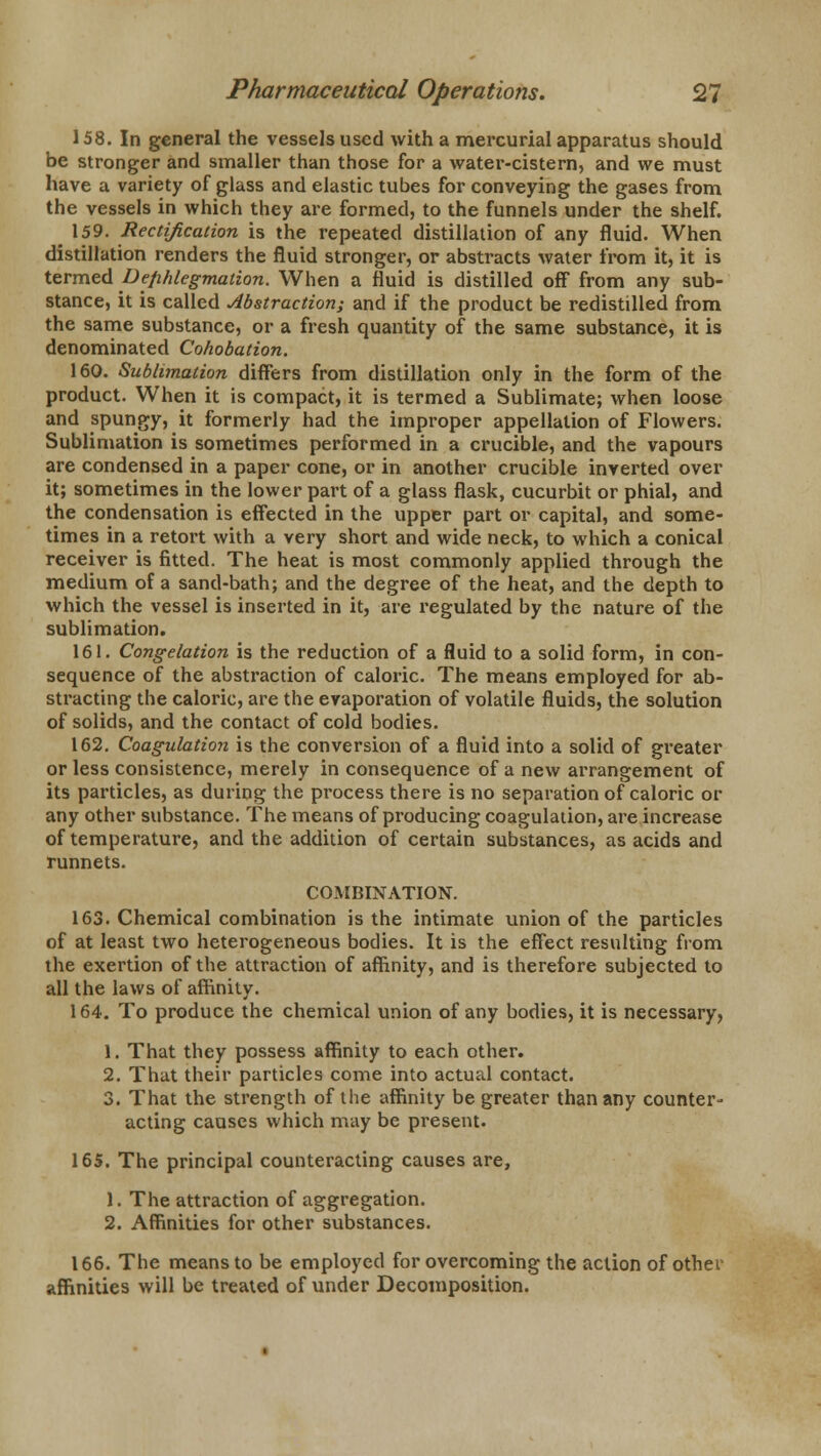 158. In general the vessels used with a mercurial apparatus should be stronger and smaller than those for a water-cistern, and we must have a variety of glass and elastic tubes for conveying the gases from the vessels in which they are formed, to the funnels under the shelf. ^ 159. Rectification is the repeated distillation of any fluid. When distillation renders the fluid stronger, or abstracts water from it, it is termed Dephlegmaiion. When a fluid is distilled off from any sub- stance, it is called Abstraction; and if the product be redistilled from the same substance, or a fresh quantity of the same substance, it is denominated Cohobation. 160. Sublimation differs from distillation only in the form of the product. When it is compact, it is termed a Sublimate; when loose and spungy, it formerly had the improper appellation of Flowers. Sublimation is sometimes performed in a crucible, and the vapours are condensed in a paper cone, or in another crucible inverted over it; sometimes in the lower part of a glass flask, cucurbit or phial, and the condensation is effected in the upper part or capital, and some- times in a retort with a very short and wide neck, to which a conical receiver is fitted. The heat is most commonly applied through the medium of a sand-bath; and the degree of the heat, and the depth to which the vessel is inserted in it, are regulated by the nature of the sublimation. 161. Congelation is the reduction of a fluid to a solid form, in con- sequence of the abstraction of caloric. The means employed for ab- stracting the caloric, are the evaporation of volatile fluids, the solution of solids, and the contact of cold bodies. 162. Coagulation is the conversion of a fluid into a solid of greater or less consistence, merely in consequence of a new arrangement of its particles, as during the process there is no separation of caloric or any other substance. The means of producing coagulation, are increase of temperature, and the addition of certain substances, as acids and runnets. COMBINATION. 163. Chemical combination is the intimate union of the particles of at least two heterogeneous bodies. It is the effect resulting from the exertion of the attraction of affinity, and is therefore subjected to all the laws of affinity. 164. To produce the chemical union of any bodies, it is necessary, 1. That they possess affinity to each other. 2. That their particles come into actual contact. 3. That the strength of the affinity be greater than any counter- acting causes which may be present. 165. The principal counteracting causes are, 1. The attraction of aggregation. 2. Affinities for other substances. 166. The means to be employed for overcoming the action of other affinities will be treated of under Decomposition.