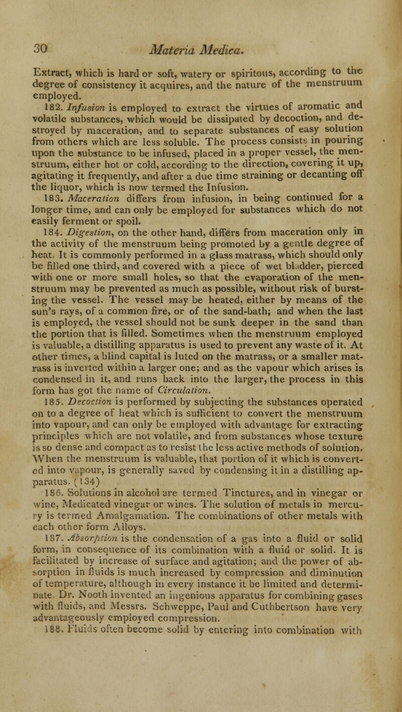 Extract, which is hard or soft, watery or spiritous, according to the degree of consistency it acquires, and the nature of the menstruum employed. 182. Infusion is employed to extract the virtues of aromatic and volatile substances, which would be dissipated by decoction, and de- stroyed by maceration, and to separate substances of easy solution from others which are less soluble. The process consists in pouring upon the substance to be infused, placed in a proper vessel, the men- struum, either hot or cold, according to the direction, covering it up, agitating it frequently, and after a due time straining or decanting off the liquor, which is now termed the Infusion. 183. Maceration differs from infusion, in being continued for a longer time, and can only be employed for substances which do not easily ferment or spoil. 184. Digestion, on the other hand, differs from maceration only in the activity of the menstruum being promoted by a gentle degree of heat. It is commonly performed in a glass matrass, which should only be filled one third, and covered with a piece of wet bbdder, pierced with one or more small holes, so that the evaporation of the men- struum may be prevented as much as possible, without risk of burst- ing the vessel. The vessel may be heated, either by means of the sun's rays, of a common fire, or of the sand-bath; and when the last is employed, the vessel should not be sunk deeper in the sand than the portion that is filled. Sometimes when the menstruum employed is valuable, a distilling apparatus is used to prevent any waste of it. At other times, a blind capital is luted on the matrass, or a smaller mat- rass is inverted within a larger one; and as the vapour which arises is condensed in it, and runs back into the larger, the process in this form has got the name of Circulation. 185. Decoction is performed by subjecting the substances operated on to a degree of heat which is sufficient to convert the menstruum into vapour, and can only be employed with advantage for extracting principles which are not volatile, and from substances whose texture is so dense and compact as to resist the less active methods of solution. When the menstruum is valuable, that portion of it which is convert- ed into vapour, is generally saved by condensing it in a distilling ap- paratus. (^ 134) 186. Solutions in alcohol are termed Tinctures, and in vinegar or wine, Medicated vinegar or wines. The solution of metals in mercu- ry is termed Amalgamation. The combinations of other metals with each other form Alloys. 187. Absorption is the condensation of a gas into a fluid or solid form, in consequence of its combination with a fluid or solid. It is facilitated by increase of surface and agitation; and the power of ab- sorption in fluids is much increased by compression and diminution of temperature, although in every instance it be limited and determi- nate. Dr. Nooth invented an ingenious apparatus for combining gases with fluids, and Messrs. Schvveppe, Paul and Cuthbertson have very advantageously employed compression. 188. Fluids often become solid by entering into combination with