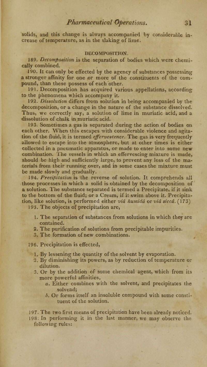 solids, and this change is always accompanied by considerable in- crease of temperature, as in the slaking of lime. DECOMPOSITION. 189. Decomposition is the separation of bodies which were chemi- cally combined. 190. It can only be effected by the agency of substances possessing a stronger affinity for one or more of the constituents of the com- pound, than these possess of each other. 191. Decomposition has acquired various appellations, according to the phenomena which accompany it. 192. Dissolution differs from solution in being accompanied by the decomposition, or a change in the nature of the substance dissolved. Thus, we correctly say, a solution of lime in muriatic acid, and a dissolution of chalk in muriatic acid. 193. Sometimes a gas is separated during the action of bodies on each other. When this escapes with considerable violence and agita- tion of the fluid, it is termed effervescence. The gas is very frequently allowed to escape into the atmosphere, but at other times is either collected in a pneumatic apparatus, or made to enter into some new combination. The vessels in which an effervescing mixture is made, should be high and sufficiently large, to prevent any loss of the ma- terials from their running over, and in some cases the mixture must be made slowly and gradually. 194. Precifiitation is the reverse of solution. It comprehends all those processes in which a solid is obtained by the decomposition of a solution. The substance separated is termed a Precipitate, if it sink to the bottom of the fluid; or a Cream, if it swim above it. Precipita- tion, like solution, is performed either via humidd ovvid sicca. (173) 195. The objects of precipitation are, 1. The separation of substances from solutions in which they are contained. 2. The purification of solutions from precipitable impurities. 3. The formation of new combinations. 196. Precipitation is effected, 1. By lessening the quantity of the solvent by evaporation. 2. By diminishing its powers, as by reduction of temperature or dilution. 3. Or by the addition of some chemical agent, which from its more powerful affinities, a. Either combines with the solvent, and precipitates the solvend; b. Or forms itself an insoluble compound with some consti- tuent of the solution. 197. The two first means of precipitation have been already noticed. 198. In performing it in the last manner, we may observe the, following rules: