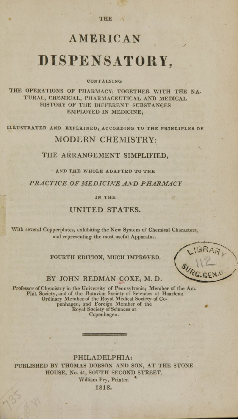 THE AMERICAN DISPENSATORY, CONTAINING THE OPERATIONS OF PHARMACY; TOGETHER WITH THE NA- TURAL, CHEMICAL, PHARMACEUTICAL AND MEDICAL HISTORY OF THE DIFFERENT SUBSTANCES EMPLOYED IN MEDICINE; ILLUSTRATED AND EXPLAINED, ACCORDING TO THE PRINCIPLES OF MODERN CHEMISTRY: THE ARRANGEMENT SIMPLIFIED, AND T.HE WHOLE ADAPTED TO THE PRACTICE OF MEDICINE AMD PHARMACY IN THE UNITED STATES. With several Copperplates, exhibiting the New System of Chemical Characters, and representing the most useful Apparatus. FOURTH EDITION, MUCH IMPROVED. BY JOHN REDMAN COXE, M. D. %.GEH- Professor of Chemistry in the University of Pennsylvania; Member of the Am. Phil. Society, and of the Batavian Society of Sciences at Haarlem; Ordinary Member of the Royal Medical Society of Co- penhagen; and Foreign Member of the Royal Society of Sciences at Copenhagen. PHILADELPHIA: PUBLISHED BY THOMAS DOBSON AND SON, AT THE STONE HOUSE, No. 41, SOUTH SECOND STREET. William Fry, Printer. 1818.