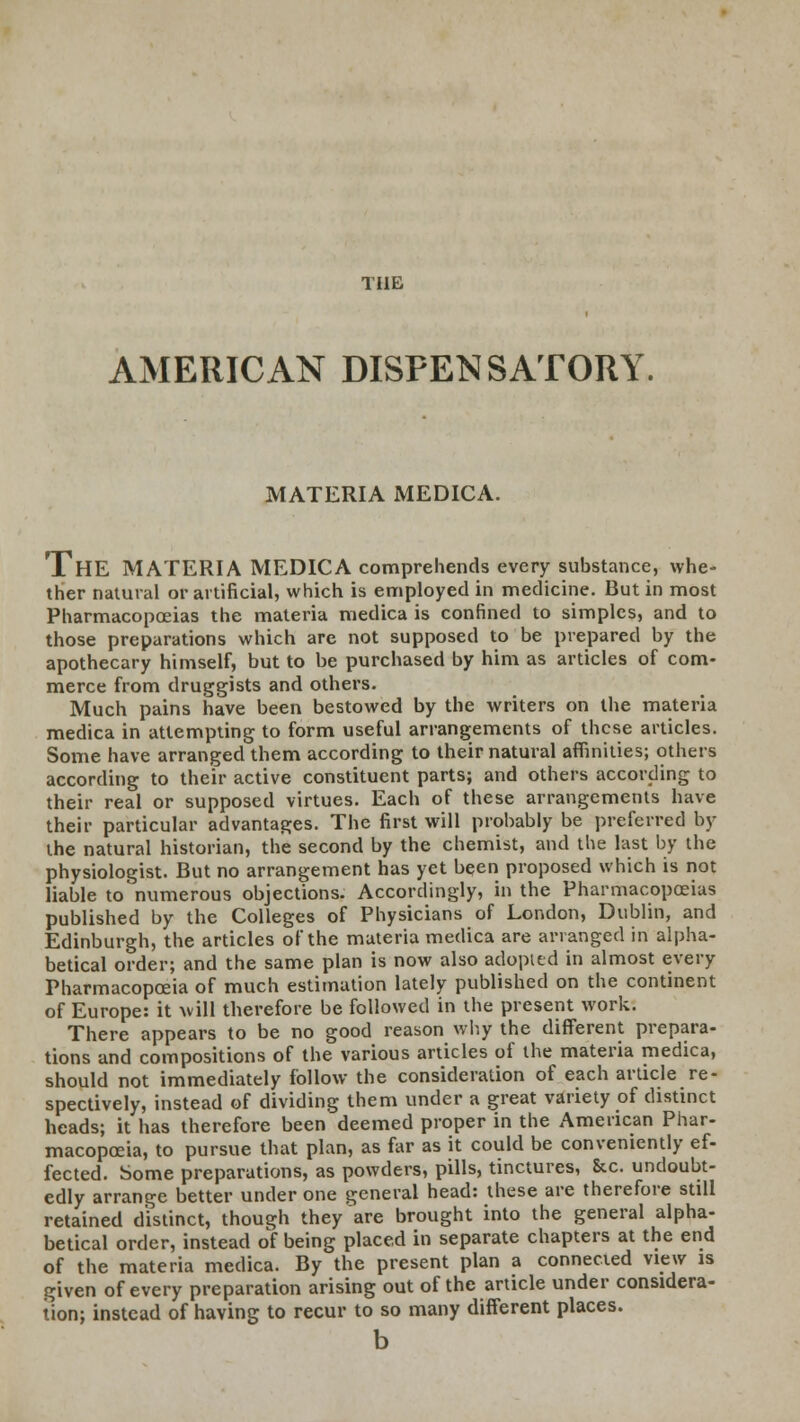 TUB AMERICAN DISPENSATORY, MATERIA MEDICA. THE MATERIA MEDICA comprehends every substance, whe- ther natural or artificial, which is employed in medicine. But in most Pharmacopoeias the materia medica is confined to simples, and to those preparations which are not supposed to be prepared by the apothecary himself, but to be purchased by him as articles of com- merce from druggists and others. Much pains have been bestowed by the writers on the materia medica in attempting to form useful arrangements of these articles. Some have arranged them according to their natural affinities; others according to their active constituent parts; and others according to their real or supposed virtues. Each of these arrangements have their particular advantages. The first will probably be preferred by the natural historian, the second by the chemist, and the last by the physiologist. But no arrangement has yet been proposed which is not liable to numerous objections. Accordingly, in the Pharmacopoeias published by the Colleges of Physicians of London, Dublin, and Edinburgh, the articles of the materia medica are arranged in alpha- betical order; and the same plan is now also adopted in almost every Pharmacopoeia of much estimation lately published on the continent of Europe: it will therefore be followed in the present work. There appears to be no good reason why the different prepara- tions and compositions of the various articles of the materia medica, should not immediately follow the consideration of each article re- spectively, instead of dividing them under a great variety of distinct heads; it has therefore been deemed proper in the American Phar- macopoeia, to pursue that plan, as far as it could be conveniently ef- fected. Some preparations, as powders, pills, tinctures, &c. undoubt- edly arrange better under one general head: these are therefore still retained distinct, though they are brought into the general alpha- betical order, instead of being placed in separate chapters at the end of the materia medica. By the present plan a connected view is given of every preparation arising out of the article under considera- tion; instead of having to recur to so many different places. b