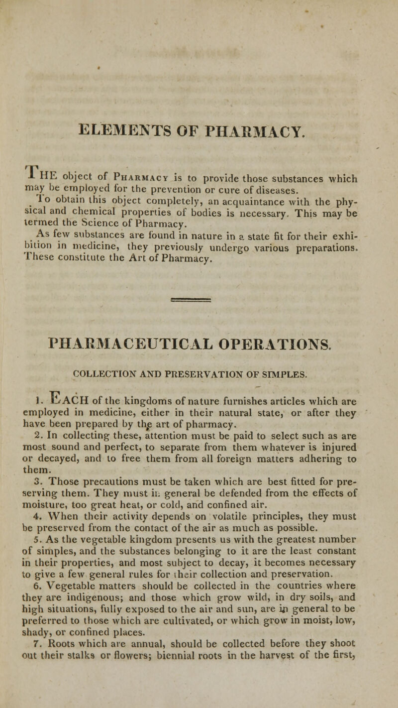 ELEMENTS OF PHARMACY. 1 HE object of Pharmacy is to provide those substances which may be employed for the prevention or cure of diseases. 1 o obtain this object completely, an acquaintance with the phy- sical and chemical properties of bodies is necessary. This may be termed the Science of Pharmacy. As few substances are found in nature in a state fit for their exhi- bition in medicine, they previously undergo various preparations. These constitute the Art of Pharmacy. PHARMACEUTICAL OPERATIONS. COLLECTION AND PRESERVATION OF SIMPLES. 1. H/ACH of the kingdoms of nature furnishes articles which are employed in medicine, either in their natural state, or after they have been prepared by the art of pharmacy. 2. In collecting these, attention must be paid to select such as are most sound and perfect, to separate from them whatever is injured or decayed, and to free them from all foreign matters adhering to them. 3. Those precautions must be taken which are best fitted for pre- serving them. They must it's general be defended from the effects of moisture, too great heat, or cold, and confined air. 4. When their activity depends on volatile principles, they must be preserved from the contact of the air as much as possible. 5. As the vegetable kingdom presents us with the greatest number of simples, and the substances belonging to it are the least constant in their properties, and most subject to decay, it becomes necessary to give a few general rules for \hc\r collection and preservation. 6. Vegetable matters should be collected in the countries where they are indigenous; and those which grow wild, in dry soils, and high situations, fully exposed to the air and sun, are ui general to be preferred to those which are cultivated, or which grow in moist, low, shady, or confined places. 7. Roots which are annual, should be collected before they shoot out their stalks or flowers; biennial roots in the harvest of the first.