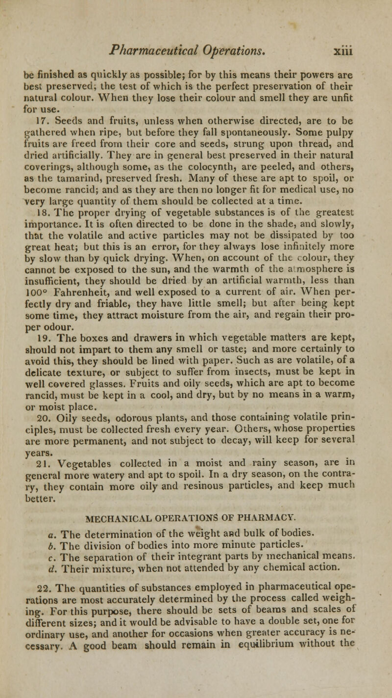 be finished as quickly as possible; for by this means their powers are best preserved; the lest of which is the perfect preservation of their natural colour. When they lose their colour and smell they are unfit for use. 17. Seeds and fruits, unless when otherwise directed, are to be gathered when ripe, but before they fall spontaneously. Some pulpy fruits are freed from their core and seeds, strung upon thread, and dried artificially. They are in general best preserved in their natural coverings, although some, as the colocynth, are peeled, and others, as the tamarind, preserved fresh. Many of these are apt to spoil, or become rancid; and as they are then no longer fit for medical use, no very large quantity of them should be collected at a time. 18. The proper drying of vegetable substances is of the greatest importance. It is often directed to be done in the shade, and slowly, that the volatile and active particles may not be dissipated by too great heat; but this is an error, for they always lose infinitely more by slow than by quick drying. When, on account of the « olour, they cannot be exposed to the sun, and the warmth of the a mosphere is insufficient, they should be dried by an artificial warmth, less than 100° Fahrenheit, and well exposed to a current of air. When per- fectly dry and friable, they have little smell; but after being kept some time, they attract moisture from the air, and regain their pro- per odour. 19. The boxes and drawers in which vegetable matters are kept, should not impart to them any smell or taste; and more certainly to avoid this, they should be lined with paper. Such as are volatile, of a delicate texture, or subject to suffer from insects, must be kept in well covered glasses. Fruits and oily seeds, which are apt to become rancid, must be kept in a cool, and dry, but by no means in a warm, or moist place. 20. Oily seeds, odorous plants, and those containing volatile prin- ciples, must be collected fresh every year. Others, whose properties are more permanent, and not subject to decay, will keep for several years. 21. Vegetables collected in a moist and rainy season, are in general more watery and apt to spoil. In a dry season, on the contra- ry, they contain more oily and resinous particles, and keep much better. MECHANICAL OPERATIONS OF PHARMACY. c. The determination of the weight and bulk of bodies. b. The division of bodies into more minute particles. c. The separation of their integrant parts by mechanical means. d. Their mixture, when not attended by any chemical action. 22. The quantities of substances employed in pharmaceutical ope- rations are most accurately determined by the process called weigh- ing. For this purpose, there should be sets of beams and scales of different sizes; and it would be advisable to have a double set, one for ordinary use, and another for occasions when greater accuracy is ne- cessary. A good beam should remain in equilibrium without the