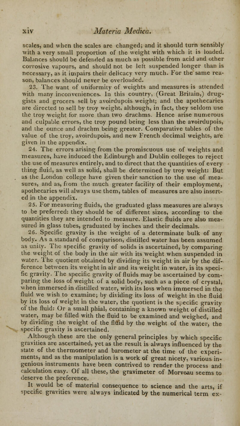 scales, and when the scales are changed; and it should turn sensibly with a very small proportion of the weight with which it is loaded. Balances should be defended as much as possible from acid and other corrosive vapours, and should not be left suspended longer than is necessary, as it impairs their delicacy very much. For the'same rea- son, balances should never be overloaded. 23. The want of uniformity of weights and measures is attended with many inconveniences. In this country, (Great Britain,) drug- gists and grocers sell by avoirdupois weight; and the apothecaries are directed to sell by troy weight, although, in fact, they seldom use the troy weight for more than two drachms. Hence arise numerous and culpable errors, the troy pound being less than the avoirdupois, and the ounce and drachm being greater. Comparative tables of the value of the troy, avoirdupois, and new French decimal weights, are given in the appendix. 24. The errors arising from the promiscuous use of weights and measures, have induced the Edinburgh and Dublin colleges to reject the use of measures entirely, and to direct that the quantities of every thing fluid, as well as solid, shall be determined by troy weight: But as the London college have given their sanction to the use of mea- sures, and as, from the much greater facility of their employment, apothecaries will always use them, tables of measures are also insert- ed in the appendix. 25. For measuring fluids, the graduated glass measures are always to be preferred: they should be of different sizes, according to the quantities they are intended to measure. Elastic fluids are also mea- sured in glass tubes, graduated by inches and their decimals. 26. Specific gravity is the weight of a determinate bulk of any body. As a standard of comparison, distilled water has been assumed as unity. The specific gravity of solids is ascertained, by comparing the weight of the body in the air with its weight when suspended in water. The quotient obtained by dividing its weight in air by the dif- ference between its weight in air and its weight in water, is its speci- fic gravity. The specific gravity of fluids maybe ascertained by com- paring the loss of weight of a solid body, such as a piece of crystal, when immersed in distilled water, with its loss when immersed in the fluid we wish to examine; by dividing its loss of weight in the fluid by its loss of weight in the water, the quotient is the specific gravity of the fluid: Or a small phial, containing a known weight of distilled water, may be filled with the fluid to be examined and\veighed, and by dividing the weight of the flflid by the weight of the water, the specific gravity is ascertained. Although these are the only general principles by which specific gravities are ascertained, yet as the result is always influenced by the state of the thermometer and barometer at the time of the experi- ments, and as the manipulation is a work of great nicety, various in- genious instruments have been contrived to render the process and calculation easy. Of all these, the gravimeter of Morveau seems to deserve the preference. It would be of material consequence to science and the arts, if specific gravities were always indicated by the numerical term ex-