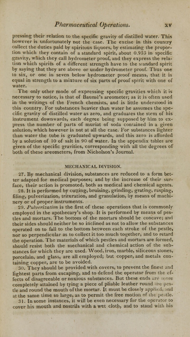 pressing their relation to the specific gravity of distilled water. This however is unfortunately not the case. The excise in this country collect the duties paid by spiritous liquors, by estimating the propor- tion which they contain of a standard spirit, about 0.933 in specific gravity, which they call hydrometer proof, and they express the rela- tion which spirits of a different strength have to the standard spirit by saying that they are above or under hydrometer proof. Thus one to six, or one in seven below hydrometer proof means, that it is equal in strength to a mixture of six parts of proof spirit with one of water. The only other mode of expressing specific gravities which it is necessary to notice, is that of Baume's areometer; as it is often used in the writings of the French chemists, and is little understood in this country. For substances heavier than water he assumes the spe- cific gravity of distilled water as zero, and graduates the stem of his instrument downwards, each degree being supposed by him to ex- press the number of parts of muriat of soda contained in a given solution, which however is not at all the case. For substances lighter than water the tube is graduated upwards, and this zero is afforded by a solution of 10 of salt in 90 of water. In the appendix tables are given of the specific gravities, corresponding with all the degrees of both of these areometers, from Nicholson's Journal. MECHANICAL DIVISION. 27. By mechanical division, substances are reduced to a form bet- ter adapted for medical purposes; and by the increase of their sur- face, their action is promoted, both as medical and chemical agents. 28. It is performed by cutting, bruising, grinding, grating, rasping, filing, pulverization, trituration, and granulation, by means of machi- nery or of proper instruments. 29. Pulverization is the first of these operations that is commonly employed in the apothecary's shop. It is performed by means of pes- tles and mortars. The bottom of the mortars should be concave; and their sides should neither be so inclined as not to allow the substances operated on to fall to the bottom between each stroke of the pestle, nor so perpendicular as to collect it too much together, and to retard the operation. The materials of which pestles and mortars are formed, should resist both the mechanical and chemical action of the sub- stances for which they are used. Wood, iron, marble, siliceous stones, porcelain, and glass, are all employed; but copper, and metals con- taining copper, are to be avoided. 30. They should be provided with covers, to prevent the finest and lightest parts from escaping, and to defend the operator from the ef- fects of disagreeable or noxious substances. But these ends <;re moFe completely attained by tying a piece of pliable leather round ;i>c pes- tle and round the mouth of the mortar. It must be closely applied, md at the same time so large, as to permit the free motion of the pestle. 31. In some instances, it will be even necessary for the operator to cover his mouth and nostrils with a wet cloth, and to stand with his