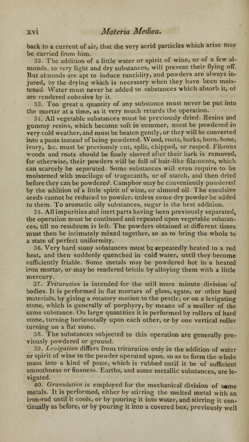 back to a current of air, that the very acrid particles which arise may be carried from him. 32. The addition of a little water or spirit of wine, or of a few al- monds, to very light and dry substances, will prevent their flying off. But almonds are apt to induce rancidity, and powders are always in- jured, by the drying which is necessary when they have been mois- tened. Water must never be added to substances which absorb it, or are rendered cohesive by it. S3. Too great a quantity of any substance must never be put into the mortar at a time, as it very much retards the operation. 34. All vegetable substances must be previously dried. Resins and gummy resins, which become soft in summer, must be powdered in very cold weather, and must be beaten gently, or they will be converted into a paste instead of being powdered. Wood, roots, barks, horn, bone, ivory, &c. must be previously cut, split, chipped, or rasped. Fibrous woods and roots should be finely shaved after their bark is removed, for otherwise, their powders will be full of hair-like filaments, which can scarcely be separated- Some substances will even require to be moistened with mucilage of tragacanth, or of starch, and then dried before they can be powdered. Camphor may be conveniently powdered by the addition of a little spirit of wine, or almond oil The emulsive seeds cannot be reduced to powder, unless some dry powder be added to them. To aromatic oily substances, sugar is the best addition. 35. All impurities and inert parts having been previously separated, the operation must be continued and repeated upon vegetable substan- ces, till no residuum is left. The powders obtained at different times must then be intimately mixed together, so as to bring the whole to a state of perfect uniformity. 36. Very hard stony substances must be repeatedly heated to a red heat, and then suddenly quenched in cold water, until they become sufficiently friable. Some metals may be powdered hot in a heated iron mortar, or may be rendered brittle by alloying them with a little mercury. 37. Trituration is intended for the still more minute division of bodies. It is performed in flat mortars of glass, agate, or other hard materials, by giving a rotatory motion to the pestle; or on a levigating stone, which is generally of porphyry, by means of a muller of the same substance. On large quantities it is performed by rollers of hard stone, turning horizontally upon each other, or by one vertical roller turning on a flat stone. 38. The substances subjected to this operation are generally pre- viously powdered or ground. 39. Levigation differs from trituration only in the addition of water or spirit of wine to the powder operated upon, so as to form the whole mass into a kind of paste, which is rubbed until it be of sufficient smoothness or fineness. Earths, and some metallic substances, are le- vigated. 40. Granulation is employed for the mechanical division of s«me metals. It is performed, either by stirring the melted metal with an iron-rod until it cools, or by pouring it into water, and stirring it con- tinually as before, or by pouring it into a covered box, previously well