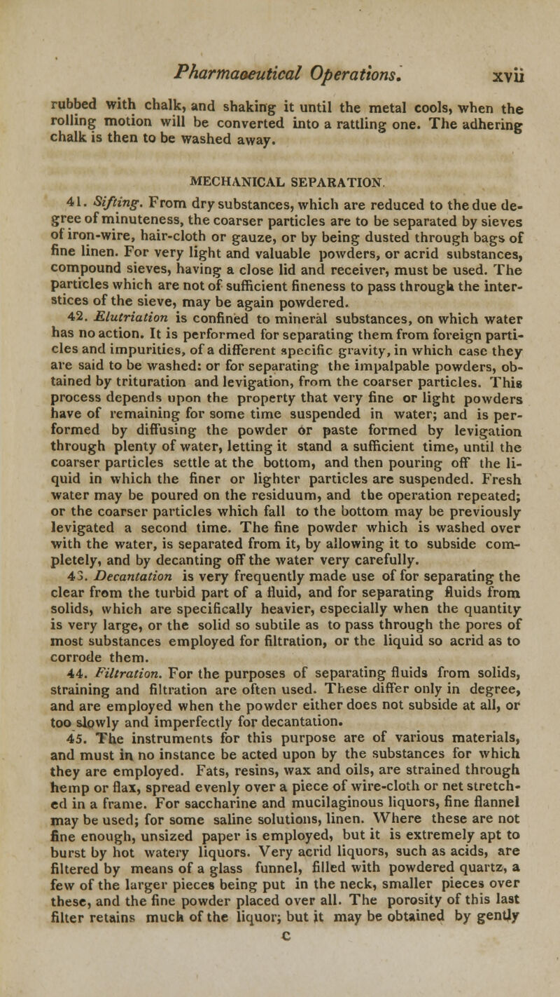 rubbed with chalk, and shaking it until the metal cools, when the rolling motion will be converted into a rattling one. The adhering chalk is then to be washed away. MECHANICAL SEPARATION 41. Sifting. From dry substances, which are reduced to the due de- gree of minuteness, the coarser particles are to be separated by sieves ot iron-wire, hair-cloth or gauze, or by being dusted through bags of fine linen. For very light and valuable powders, or acrid substances, compound sieves, having a close lid and receiver, must be used. The particles which are not of sufficient fineness to pass through the inter- stices of the sieve, may be again powdered. 42. Elutriation is confined to mineral substances, on which water has no action. It is performed for separating them from foreign parti- cles and impurities, of a different specific gravity, in which case they are said to be washed: or for separating the impalpable powders, ob- tained by trituration and levigation, from the coarser particles. This process depends upon the property that very fine or light powders have of remaining for some time suspended in water; and is per- formed by diffusing the powder or paste formed by levigation through plenty of water, letting it stand a sufficient time, until the coarser particles settle at the bottom, and then pouring off the li- quid in which the finer or lighter particles are suspended. Fresh water may be poured on the residuum, and the operation repeated; or the coarser particles which fall to the bottom may be previously levigated a second time. The fine powder which is washed over with the water, is separated from it, by allowing it to subside com- pletely, and by decanting off the water very carefully. 43. Decantation is very frequently made use of for separating the clear from the turbid part of a fluid, and for separating fluids from solids, which are specifically heavier, especially when the quantity is very large, or the solid so subtile as to pass through the pores of most substances employed for filtration, or the liquid so acrid as to corrode them. 44. Filtration. For the purposes of separating fluids from solids, straining and filtration are often used. These differ only in degree, and are employed when the powder either does not subside at all, or too slowly and imperfectly for decantation. 45. The instruments for this purpose are of various materials, and must in no instance be acted upon by the substances for which they are employed. Fats, resins, wax and oils, are strained through hemp or flax, spread evenly over a piece of wire-cloth or net stretch- ed in a frame. For saccharine and mucilaginous liquors, fine flannel may be used; for some saline solutions, linen. Where these are not fine enough, unsized paper is employed, but it is extremely apt to burst by hot watery liquors. Very acrid liquors, such as acids, are filtered by means of a glass funnel, filled with powdered quartz, a few of the larger pieces being put in the neck, smaller pieces over these, and the fine powder placed over all. The porosity of this last filter retains much of the liquor; but it may be obtained by gently c