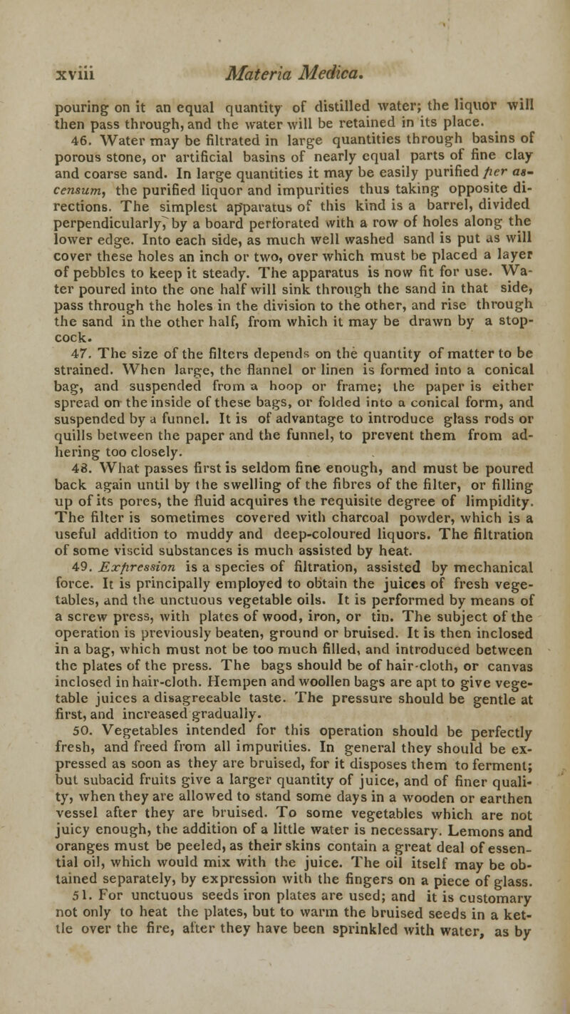 pouring on it an equal quantity of distilled water; the liquor will then pass through, and the water will be retained in its place. 46. Water may be filtrated in large quantities through basins of porous stone, or artificial basins of nearly equal parts of fine clay and coarse sand. In large quantities it may be easily purified per aa- censum, the purified liquor and impurities thus taking opposite di- rections. The simplest apparatus of this kind is a barrel, divided perpendicularly^by a board perforated with a row of holes along the lower edge. Into each side, as much well washed sand is put as will cover these holes an inch or two, over which must be placed a layer of pebbles to keep it steady. The apparatus is now fit for use. Wa- ter poured into the one half will sink through the sand in that side, pass through the holes in the division to the other, and rise through the sand in the other half, from which it may be drawn by a stop- cock. 47. The size of the filters depends on the quantity of matter to be strained. When large, the flannel or linen is formed into a conical bag, and suspended from a hoop or frame; the paper is either spread on the inside of these bags, or folded into a conical form, and suspended by a funnel. It is of advantage to introduce glass rods or quills between the paper and the funnel, to prevent them from ad- hering too closely. 48. What passes first is seldom fine enough, and must be poured back again until by the swelling of the fibres of the filter, or filling up of its pores, the fluid acquires the requisite degree of limpidity. The filter is sometimes covered with charcoal powder, which is a useful addition to muddy and deep-coloured liquors. The filtration of some viscid substances is much assisted by heat. 49. Expression is a species of filtration, assisted by mechanical force. It is principally employed to obtain the juices of fresh vege- tables, and the unctuous vegetable oils. It is performed by means of a screw press, with plates of wood, iron, or tin. The subject of the operation is previously beaten, ground or bruised. It is then inclosed in a bag, which must not be too much filled, and introduced between the plates of the press. The bags should be of haircloth, or canvas inclosed in hair-cloth. Hempen and woollen bags are apt to give vege- table juices a disagreeable taste. The pressure should be gentle at first, and increased gradually. 50. Vegetables intended for this operation should be perfectly fresh, and freed from all impurities. In general they should be ex- pressed as soon as they are bruised, for it disposes them to ferment; but subacid fruits give a larger quantity of juice, and of finer quali- ty, when they are allowed to stand some days in a wooden or earthen vessel after they are bruised. To some vegetables which are not juicy enough, the addition of a little water is necessary. Lemons and oranges must be peeled, as their skins contain a great deal of essen- tial oil, which would mix with the juice. The oil itself may be ob- tained separately, by expression with the fingers on a piece of glass. 51. For unctuous seeds iron plates are used; and it is customary not only to heat the plates, but to warm the bruised seeds in a ket- tle over the fire, after they have been sprinkled with water, as by