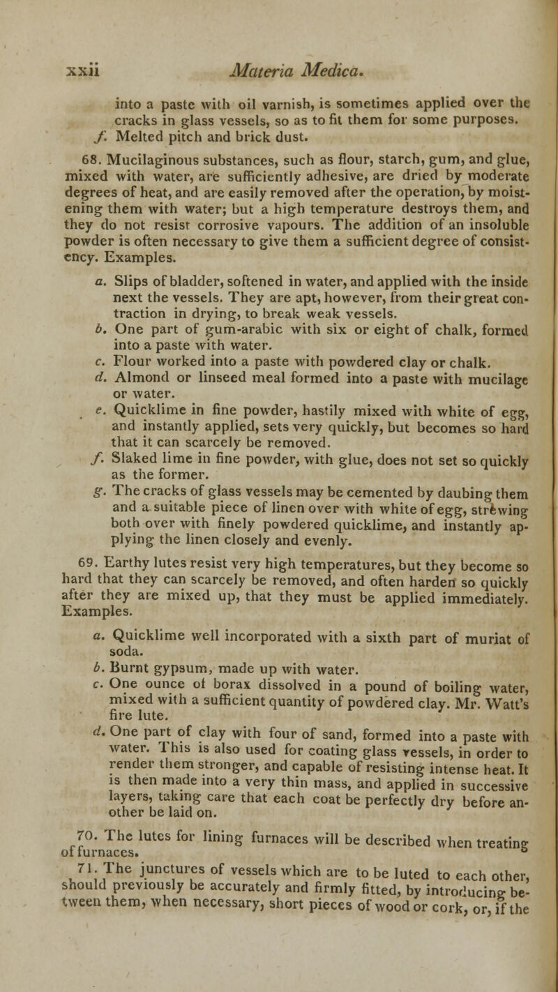 into a paste with oil varnish, is sometimes applied over the cracks in glass vessels, so as to fit them for some purposes. f. Melted pitch and brick dust. 68. Mucilaginous substances, such as flour, starch, gum, and glue, mixed with water, are sufficiently adhesive, are dried by moderate degrees of heat, and are easily removed after the operation, by moist- ening them with water; but a high temperature destroys them, and they do not resist corrosive vapours. The addition of an insoluble powder is often necessary to give them a sufficient degree of consist- ency. Examples. a. Slips of bladder, softened in water, and applied with the inside next the vessels. They are apt, however, from their great con- traction in drying, to break weak vessels. b. One part of gum-arabic with six or eight of chalk, formed into a paste with water. c. Flour worked into a paste with powdered clay or chalk. d. Almond or linseed meal formed into a paste with mucilage or water. e. Quicklime in fine powder, hastily mixed with white of egg, and instantly applied, sets very quickly, but becomes so hard that it can scarcely be removed. /. Slaked lime in fine powder, with glue, does not set so quickly as the former. g. The cracks of glass vessels may be cemented by daubing them and a suitable piece of linen over with white of egg, strewing both over with finely powdered quicklime, and instantly ap- plying the linen closely and evenly. 69. Earthy lutes resist very high temperatures, but they become so hard that they can scarcely be removed, and often harden so quickly after they are mixed up, that they must be applied immediately. Examples. a. Quicklime well incorporated with a sixth part of muriat of soda. b. Burnt gypsum, made up with water. c. One ounce ot borax dissolved in a pound of boiling water, mixed with a sufficient quantity of powdered clay. Mr. Watt's fire lute. d. One part of clay with four of sand, formed into a paste with water. This is also used for coating glass vessels, in order to render them stronger, and capable of resisting intense heat. It is then made into a very thin mass, and applied in successive layers, taking care that each coat be perfectly dry before an- other be laid on. 70. The lutes for lining furnaces will be described when treating ot turnaces. ° 71 The junctures of vessels which are to be luted to each other, should previously be accurately and firmly fitted, by introducing- be- tween them, when necessary, short pieces of wood or cork, or, if the