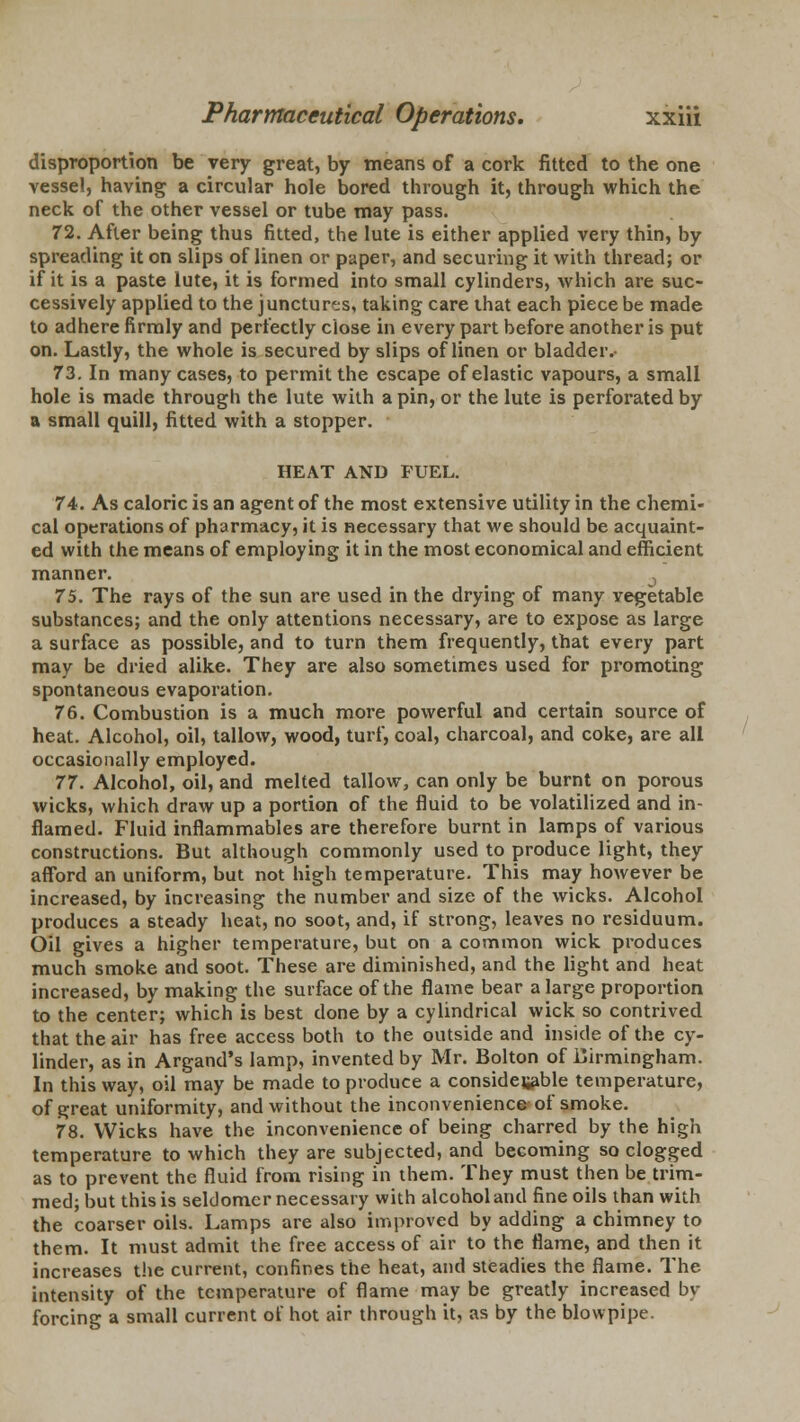 disproportion be very great, by means of a cork fitted to the one vessel, having a circular hole bored through it, through which the neck of the other vessel or tube may pass. 72. After being thus fitted, the lute is either applied very thin, by spreading it on slips of linen or paper, and securing it with thread; or if it is a paste lute, it is formed into small cylinders, which are suc- cessively applied to the junctures, taking care that each piece be made to adhere firmly and perfectly close in every part before another is put on. Lastly, the whole is secured by slips of linen or bladder.- 73. In many cases, to permit the escape of elastic vapours, a small hole is made through the lute with a pin, or the lute is perforated by a small quill, fitted with a stopper. HEAT AND FUEL. 74. As caloric is an agent of the most extensive utility in the chemi- cal operations of pharmacy, it is necessary that we should be acquaint- ed with the means of employing it in the most economical and efficient manner. 3 75. The rays of the sun are used in the drying of many vegetable substances; and the only attentions necessary, are to expose as large a surface as possible, and to turn them frequently, that every part may be dried alike. They are also sometimes used for promoting spontaneous evaporation. 76. Combustion is a much more powerful and certain source of heat. Alcohol, oil, tallow, wood, turf, coal, charcoal, and coke, are all occasionally employed. 77. Alcohol, oil, and melted tallow, can only be burnt on porous wicks, which draw up a portion of the fluid to be volatilized and in- flamed. Fluid inflammables are therefore burnt in lamps of various constructions. But although commonly used to produce light, they afford an uniform, but not high temperature. This may however be increased, by increasing the number and size of the wicks. Alcohol produces a steady heat, no soot, and, if strong, leaves no residuum. Oil gives a higher temperature, but on a common wick produces much smoke and soot. These are diminished, and the light and heat increased, by making the surface of the flame bear a large proportion to the center; which is best done by a cylindrical wick so contrived that the air has free access both to the outside and inside of the cy- linder, as in Argand's lamp, invented by Mr. Bolton of Birmingham. In this way, oil may be made to produce a considerable temperature, of great uniformity, and without the inconvenience of smoke. 78. Wicks have the inconvenience of being charred by the high temperature to which they are subjected, and becoming so clogged as to prevent the fluid from rising in them. They must then be trim- med; but this is seldomer necessary with alcohol and fine oils than with the coarser oils. Lamps are also improved by adding a chimney to them. It must admit the free access of air to the flame, and then it increases the current, confines the heat, and steadies the flame. The intensity of the temperature of flame may be greatly increased by forcing a small current of hot air through it, as by the blowpipe.