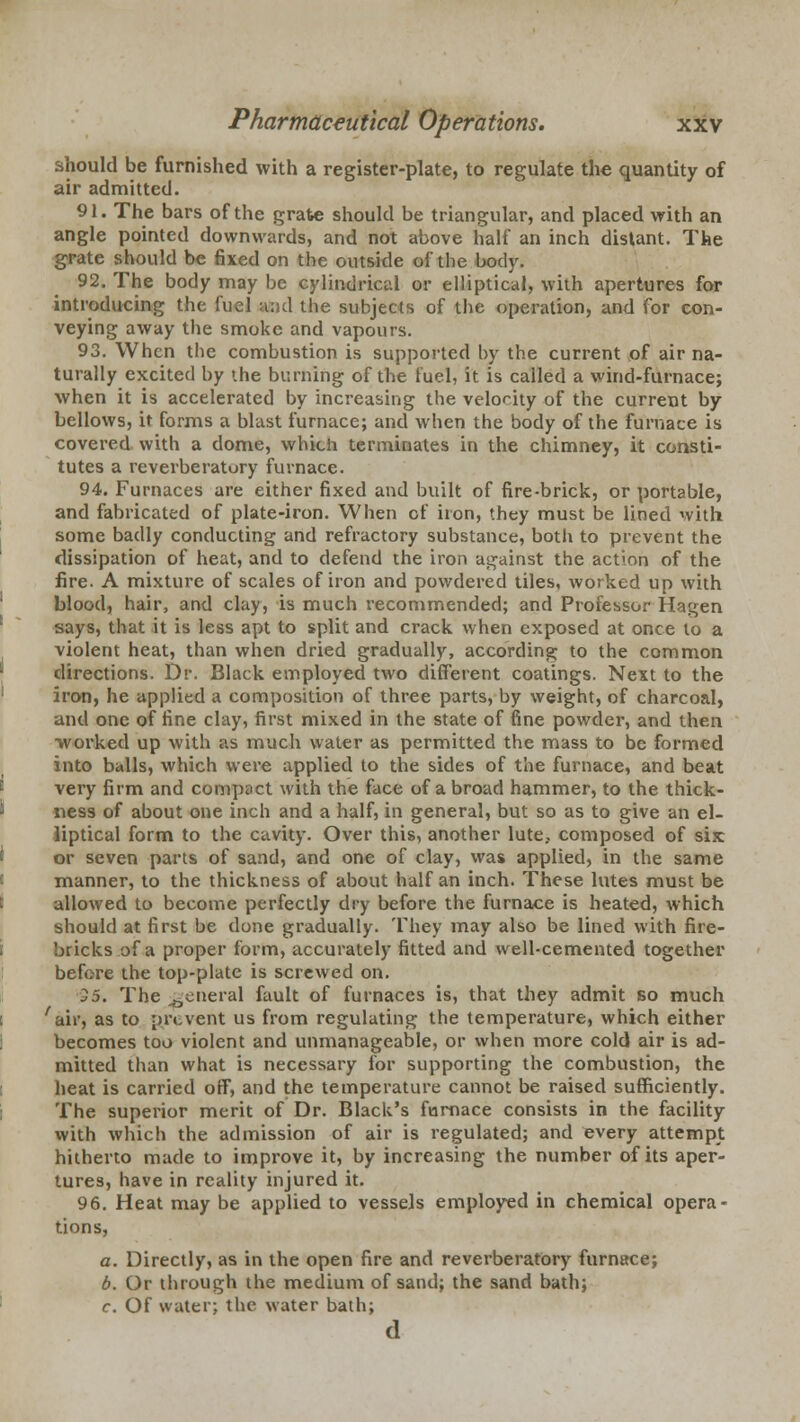 should be furnished with a register-plate, to regulate the quantity of air admitted. 91. The bars of the grate should be triangular, and placed with an angle pointed downwards, and not above half an inch dislant. The grate should be fixed on the outside of the body. 92. The body may be cylindrical or elliptical, with apertures for introducing the fuel and the subjects of the operation, and for con- veying away the smoke and vapours. 93. When the combustion is supported by the current of air na- turally excited by the burning of the fuel, it is called a wind-furnace; when it is accelerated by increasing the velocity of the current by bellows, it forms a blast furnace; and when the body of the furnace is covered with a dome, which terminates in the chimney, it consti- tutes a reverberatury furnace. 94. Furnaces are either fixed and built of fire-brick, or portable, and fabricated of plate-iron. When of iron, they must be lined with some badly conducting and refractory substance, both to prevent the dissipation of heat, and to defend the iron against the action of the fire. A mixture of scales of iron and powdered tiles, worked up with blood, hair, and clay, is much recommended; and Professor Hagen says, that it is less apt to split and crack when exposed at once to a violent heat, than when dried gradually, according to the common directions. Dr. Black employed two different coatings. Next to the iron, he applied a composition of three parts, by weight, of charcoal, and one of fine clay, first mixed in the state of fine powder, and then worked up with as much water as permitted the mass to be formed into balls, which were applied to the sides of the furnace, and beat very firm and compact with the face of a broad hammer, to the thick- ness of about one inch and a half, in general, but so as to give an el- liptical form to the cavity. Over this, another lute, composed of six or seven parts of sand, and one of clay, was applied, in the same manner, to the thickness of about half an inch. These lutes must be allowed to become perfectly dry before the furnace is heated, which should at first be done gradually. They may also be lined with fire- bricks of a proper form, accurately fitted and well-cemented together before the top-plate is screwed on. 35. The general fault of furnaces is, that they admit so much 'air, as to prevent us from regulating the temperature, which either becomes too violent and unmanageable, or when more cold air is ad- mitted than what is necessary for supporting the combustion, the heat is carried off, and the temperature cannot be raised sufficiently. The superior merit of Dr. Black's furnace consists in the facility with which the admission of air is regulated; and every attempt hitherto made to improve it, by increasing the number of its aper- tures, have in reality injured it. 9 6. Heat may be applied to vessels employed in chemical opera- tions, a. Directly, as in the open fire and reverberatory furnace; b. Or through the medium of sand; the sand bath; c. Of water; the water bath; d