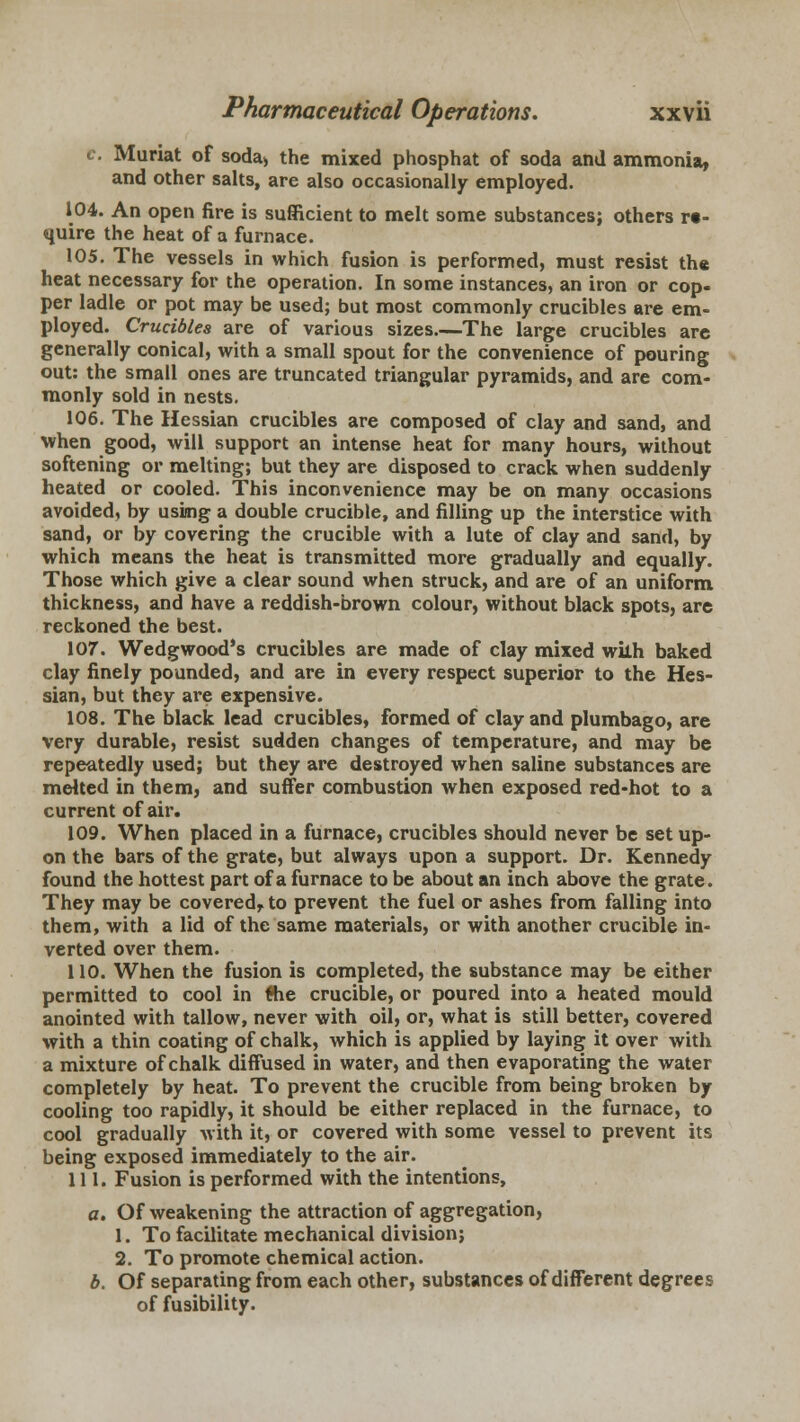 c. Muriat of soda, the mixed phosphat of soda and ammonia, and other salts, are also occasionally employed. 104. An open fire is sufficient to melt some substances; others re- quire the heat of a furnace. 105. The vessels in which fusion is performed, must resist the heat necessary for the operation. In some instances, an iron or cop- per ladle or pot may be used; but most commonly crucibles are em- ployed. Crucibles are of various sizes.—The large crucibles are generally conical, with a small spout for the convenience of pouring out: the small ones are truncated triangular pyramids, and are com- monly sold in nests. 106. The Hessian crucibles are composed of clay and sand, and when good, will support an intense heat for many hours, without softening or melting; but they are disposed to crack when suddenly heated or cooled. This inconvenience may be on many occasions avoided, by using a double crucible, and filling up the interstice with sand, or by covering the crucible with a lute of clay and sand, by which means the heat is transmitted more gradually and equally. Those which give a clear sound when struck, and are of an uniform thickness, and have a reddish-brown colour, without black spots, are reckoned the best. 107. Wedgwood's crucibles are made of clay mixed wilh baked clay finely pounded, and are in every respect superior to the Hes- sian, but they are expensive. 108. The black lead crucibles, formed of clay and plumbago, are very durable, resist sudden changes of temperature, and may be repeatedly used; but they are destroyed when saline substances are melted in them, and suffer combustion when exposed red-hot to a current of air. 109. When placed in a furnace, crucibles should never be set up- on the bars of the grate, but always upon a support. Dr. Kennedy found the hottest part of a furnace to be about an inch above the grate. They may be covered,, to prevent the fuel or ashes from falling into them, with a lid of the same materials, or with another crucible in- verted over them. 110. When the fusion is completed, the substance may be either permitted to cool in fhe crucible, or poured into a heated mould anointed with tallow, never with oil, or, what is still better, covered with a thin coating of chalk, which is applied by laying it over with a mixture of chalk diffused in water, and then evaporating the water completely by heat. To prevent the crucible from being broken by cooling too rapidly, it should be either replaced in the furnace, to cool gradually with it, or covered with some vessel to prevent its being exposed immediately to the air. 111. Fusion is performed with the intentions, a. Of weakening the attraction of aggregation, 1. To facilitate mechanical division; 2. To promote chemical action. b. Of separating from each other, substances of different degrees of fusibility.