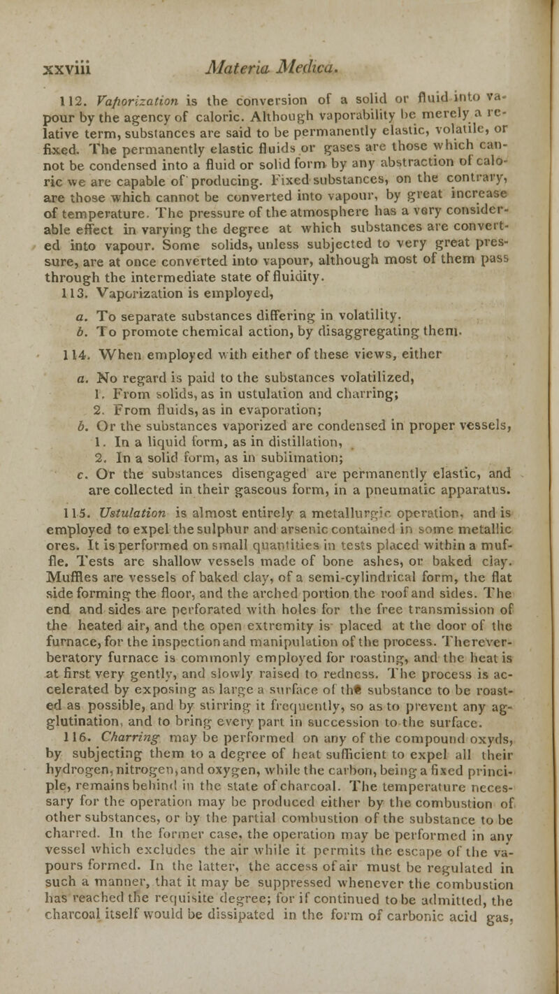 112. Vaporization is the conversion of a solid or fluid into va- pour by the agency of caloric. Although vaporability be merely a re- lative term, substances are said to be permanently elastic, volatile, or fixed. The permanently elastic fluids or gases are those which can- not be condensed into a fluid or solid form by any abstraction of calo- ric we are capable of producing. Fixed substances, on the contrary, are those which cannot be converted into vapour, by great increase of temperature. The pressure of the atmosphere has a very consider- able effect in varying the degree at which substances are convert- ed into vapour. Some solids, unless subjected to very great pres- sure, are at once converted into vapour, although most of them pass through the intermediate state of fluidity. 113. Vaporization is employed, a. To separate substances differing in volatility. b. To promote chemical action, by disaggregating them. 114. When employed with either of these views, either a. No regard is paid to the substances volatilized, 1. From solids, as in ustulation and charring; 2. From fluids, as in evaporation; b. Or the substances vaporized are condensed in proper vessels, 1. In a liquid form, as in distillation, 2. In a solid form, as in sublimation; c. Or the substances disengaged are permanently elastic, and are collected in their gaseous form, in a pneumatic apparatus. 115. Ustulation is almost entirely a metallurgir. operation, and is employed to expel the sulphur and arsenic contained in some metallic ores. It is performed on small quantities in tests placed within a muf- fle. Tests are shallow vessels made of bone ashes, or baked ciay. Muffles are vessels of baked clay, of a semi-cylindrical form, the flat side forming the floor, and the arched portion the roof and sides. The end and sides are perforated with holes for the free transmission of the heated air, and the open extremity is placed at the door of the furnace, for the inspection and manipulation of the process. Thercver- beratory furnace is commonly employed for roasting, and the heat is at first very gently, and slowly raised to redness. The process is ac- celerated by exposing as large a surface of th* substance to be roast- ed as possible, and by stirring it frequently, so as to prevent any ag- glutination, and to bring every part in succession to the surface. 116. Charring may be performed on any of the compound oxyds, by subjecting them to a degree of heat sufficient to expel all their hydrogen, nitrogen, and oxygen, while the carbon, being a fixed princi- ple, remains behind in the slate of charcoal. The temperature neces- sary for the operation may be produced either by the combustion of other substances, or by the partial combustion of the substance to be charred. In the former case, the operation may be performed in anv vessel which excludes the air while it permits the escape of the va- pours formed. In the latter, the access of air must be regulated in such a manner, that it may be suppressed whenever the combustion lias reached the requisite degree; for if continued to be admitted, the charcoal itself would be dissipated in the form of carbonic acid gas.