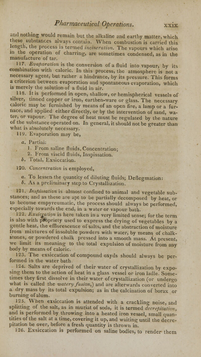 and nothing would remain but the alkaline and earthy matter, which these substances always contain. When combustion is carried this length, the process is termed incineration. The vapours which arise in the operation of charring, are sometimes condensed, as in the manufacture of tar. 117. Evaporation is the conversion of a fluid into vapour, by its combination with caloric. In this process, the atmosphere is not a necessary agent, but rather a hindrance, by its pressure. This forms a criterion between evaporation and spontaneous evaporation, which is merely the solution of a fluid in air. 118. It is performed in open, shallow, or hemispherical vessels of silver, tinned copper or iron, earthen-ware or glass. The necessary caloric may be furnished by means of an open fire, a lamp or a fur- nace, and applied either directly, or by the intervention of sand, wa- ter, or vapour. The degree of heat must be regulated by the nature of the substance operated on. In general, it should not be greater than what is absolutely necessary. 119. Evaporation may be, a. Partial: 1. From saline fluids, Concentration; 2. From viscid fluids, Inspissation. b. Total, Exsiccation. 120. Concentration is employed, a. To lessen the quantity of diluting fluids; Deflegmation: b. As a preliminary step to Crystallization. 121. Irn/iissation is almost confined to animal and vegetable sub- stances; and as these are apt to be partially decomposed by heat, or to become empyreumatic, the process should always be performed, especially towards the end, in a water or vapour bath. 122. Exsiceatign is here taken in a very limited sense; for the term is also with propriety used to express the drying of vegetables by a gentle heat, the efflorescence of salts, and the abstraction of moisture from mixtures of insoluble powders with water, by means of chalk- stones, or powdered chalk pressed into a smooth mass. At present, we limit its meaning to the total expulsion of moisture from any body by means of caloric. 123. The exsiccation of compound oxyds should always be per- formed in the water bath 124. Salts are deprived of their water of crystallization by expo- sing them to the action of heat in a glass vessel or iron ladle. Some- times they first dissolve in their water of crystallization (or undergo what is called the watery fusion,) and are afterwards converted into a dry mass by its total expulsion; as in the calcination of borax or burning of alum. 125. When exsiccation is attended with a crackling noise, and splitting of the salt, as in muriat of soda, it is termed decrepitation, and is performed by throwing into a heated iron vessel, small quan- tities of the salt at a time, covering it up, and waiting until the decre- pitation be over, before a fresh quantity is thrown in. 126. Exsiccation is performed on saline bodies, to render them