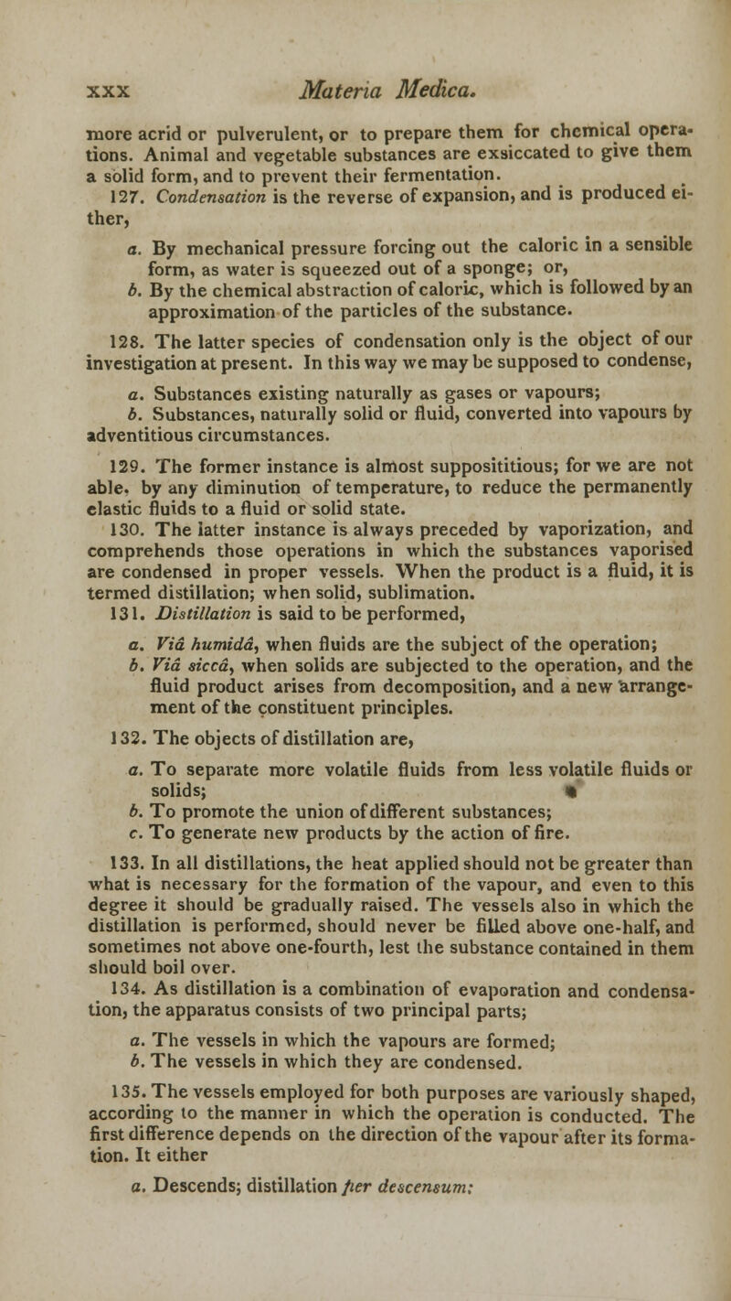 more acrid or pulverulent, or to prepare them for chemical opera- tions. Animal and vegetable substances are exsiccated to give them a solid form, and to prevent their fermentation. 127. Condensation is the reverse of expansion, and is produced ei- ther, a. By mechanical pressure forcing out the caloric in a sensible form, as water is squeezed out of a sponge; or, b. By the chemical abstraction of caloric, which is followed by an approximation of the particles of the substance. 128. The latter species of condensation only is the object of our investigation at present. In this way we may be supposed to condense, a. Substances existing naturally as gases or vapours; b. Substances, naturally solid or fluid, converted into vapours by adventitious circumstances. 129. The former instance is almost supposititious; for we are not able, by any diminution of temperature, to reduce the permanently elastic fluids to a fluid or solid state. 130. The latter instance is always preceded by vaporization, and comprehends those operations in which the substances vaporised are condensed in proper vessels. When the product is a fluid, it is termed distillation; when solid, sublimation. 131. Distillation is said to be performed, a. Via. humidd, when fluids are the subject of the operation; b. Via sicca, when solids are subjected to the operation, and the fluid product arises from decomposition, and a new arrange- ment of the constituent principles. 132. The objects of distillation are, a. To separate more volatile fluids from less volatile fluids or solids; « b. To promote the union of different substances; c. To generate new products by the action of fire. 133. In all distillations, the heat applied should not be greater than what is necessary for the formation of the vapour, and even to this degree it should be gradually raised. The vessels also in which the distillation is performed, should never be filled above one-half, and sometimes not above one-fourth, lest the substance contained in them should boil over. 134. As distillation is a combination of evaporation and condensa- tion, the apparatus consists of two principal parts; a. The vessels in which the vapours are formed; b. The vessels in which they are condensed. 135. The vessels employed for both purposes are variously shaped, according to the manner in which the operation is conducted. The first difference depends on the direction of the vapour after its forma- tion. It either a. Descends; distillation fier descensum;