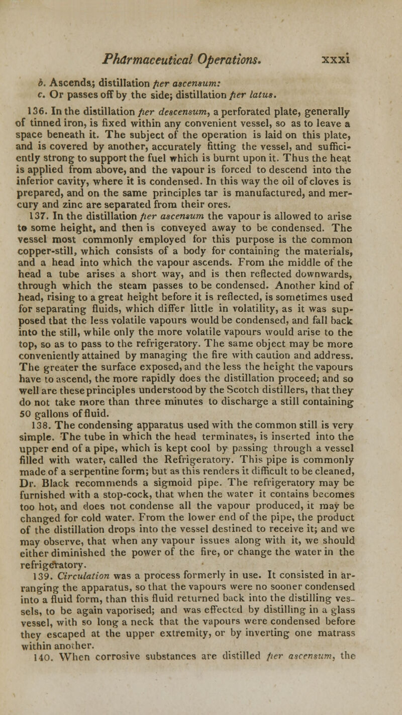 b. Ascends.; distillation fier ascemum: c. Or passes off by the side; distillation fier latus. 136. In the distillation fier descensum, a perforated plate, generally of tinned iron, is fixed within any convenient vessel, so as to leave a space beneath it. The subject of the operation is laid on this plate, and is covered by another, accurately fitting the vessel, and suffici- ently strong to support the fuel which is burnt upon it. Thus the heat is applied from above, and the vapour is forced to descend into the inferior cavity, where it is condensed. In this way the oil of cloves is prepared, and on the same principles tar is manufactured, and mer- cury and zinc are separated from their ores. 137. In the distillation fier ascemum the vapour is allowed to arise to some height, and then is conveyed away to be condensed. The vessel most commonly employed for this purpose is the common copper-still, which consists of a body for containing the materials, and a head into which the vapour ascends. From the middle of the head a tube arises a short way, and is then reflected downwards, through which the steam passes to be condensed. Another kind of head, rising to a great height before it is reflected, is sometimes used for separating fluids, which differ little in volatility, as it was sup- posed that the less volatile vapours would be condensed, and fall back into the still, while only the more volatile vapours would arise to the top, so as to pass to the refrigeratory. The same object may be more conveniently attained by managing the fire with caution and address. The greater the surface exposed, and the less the height the vapours have to ascend, the more rapidly does the distillation proceed; and so well are these principles understood by the Scotch distillers, that they do not take more than three minutes to discharge a still containing 50 gallons of fluid. 138. The condensing apparatus used with the common still is very simple. The tube in which the head terminates, is inserted into the upper end of a pipe, which is kept cool by passing through a vessel filled with water, called the Refrigeratory. This pipe is commonly made of a serpentine form; but as this renders it difficult to be cleaned, Dr. Black recommends a sigmoid pipe. The refrigeratory may be furnished with a stop-cock, that when the water it contains becomes too hot, and does not condense all the vapour produced, it may be changed for cold water. From the lower end of the pipe, the product of the distillation drops into the vessel destined to receive it; and we may observe, that when any vapour issues along with it, we should either diminished the power of the fire, or change the water in the refrigeratory. 139. Circulation was a process formerly in use. It consisted in ar- ranging the apparatus, so that the vapours were no sooner condensed into a fluid form, than this fluid returned back into the distilling ves- sels, to be again vaporised; and was effected by distilling in a glass vessel, with so long a neck that the vapours were condensed before they escaped at the upper extremity, or by inverting one matrass within another. 140. When corrosive substances are distilled fier ascensam, the