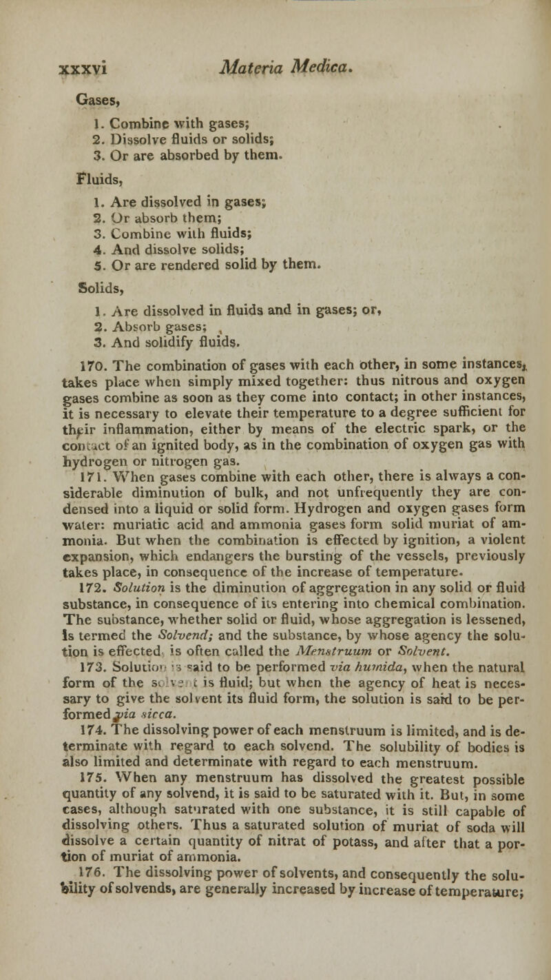 Gases, 1. Combine with gases; 2. Dissolve fluids or solids; 3. Or are absorbed by them. Fluids, 1. Are dissolved in gases; 2. Or absorb them; 3. Combine with fluids; 4. And dissolve solids; 5. Or are rendered solid by them. Solids, 1. Are dissolved in fluids and in gases; or, 2. Absorb gases; , 3. And solidify fluids. 170. The combination of gases with each other, in some instances,. takes place when simply mixed together: thus nitrous and oxygen gases combine as soon as they come into contact; in other instances, it is necessary to elevate their temperature to a degree sufficient for their inflammation, either by means of the electric spark, or the contact of an ignited body, as in the combination of oxygen gas with hydrogen or nitrogen gas. 171. When gases combine with each other, there is always a con- siderable diminution of bulk, and not unfiequently they are con- densed into a liquid or solid form. Hydrogen and oxygen gases form water: muriatic acid and ammonia gases form solid muriat of am- monia. But when the combination is effected by ignition, a violent expansion, which endangers the bursting of the vessels, previously takes place, in consequence of the increase of temperature. 172. Solution is the diminution of aggregation in any solid or fluid substance, in consequence of its entering into chemical combination. The substance, whether solid or fluid, whose aggregation is lessened, Is termed the Solvend; and the substance, by whose agency the solu- tion is effected is often called the Menstruum or Solvent. 173. Solution is said to be performed via hu?nida, when the natural form of the s< i -: £ is fluid; but when the agency of heat is neces- sary to give the solvent its fluid form, the solution is sakl to be per- formed j>ia sicca. 174. The dissolving power of each menstruum is limited, and is de- terminate with regard to each solvend. The solubility of bodies is also limited and determinate with regard to each menstruum. 175. When any menstruum has dissolved the greatest possible quantity of any solvend, it is said to be saturated with it. But, in some cases, although saturated with one substance, it is still capable of dissolving others. Thus a saturated solution of muriat of soda will dissolve a certain quantity of nitrat of potass, and after that a por- tion of muriat of ammonia. 176. The dissolving power of solvents, and consequently the solu- bility of solvends, are generally increased by increase of temperature;