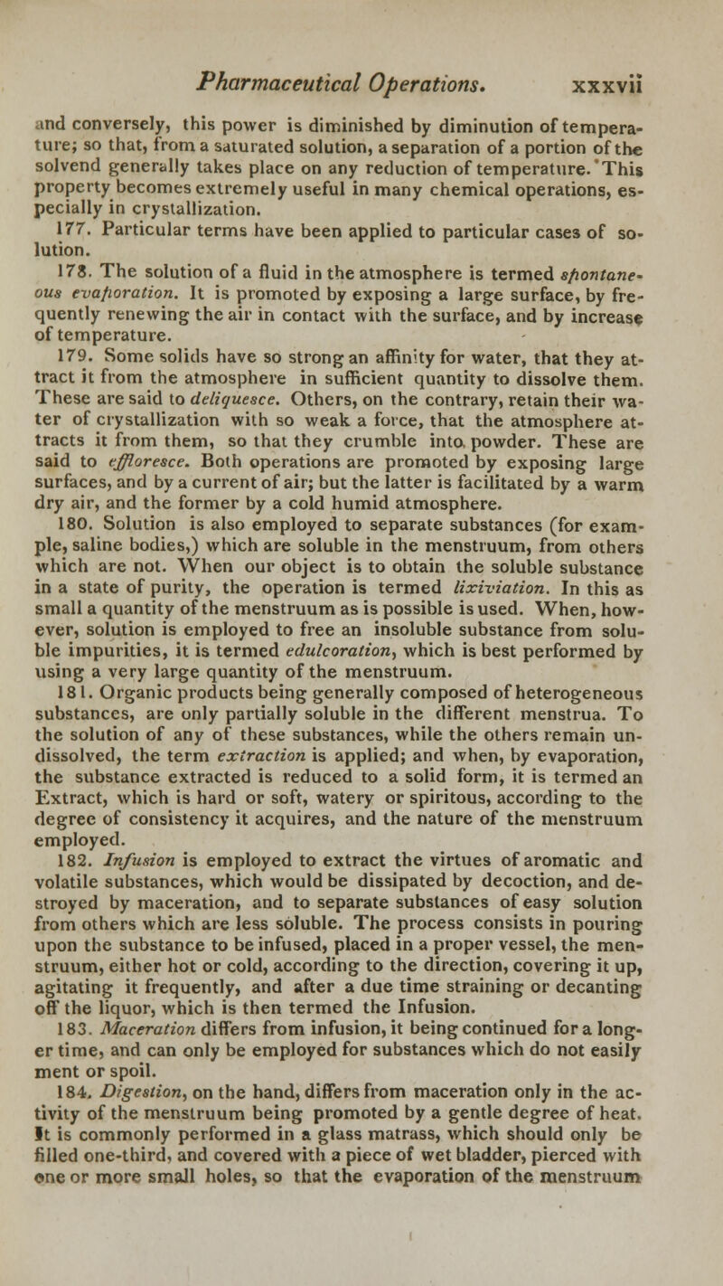 and conversely, this power is diminished by diminution of tempera- ture; so that, from a saturated solution, a separation of a portion of the solvend generally takes place on any reduction of temperature.'This property becomes extremely useful in many chemical operations, es- pecially in crystallization. 177. Particular terms have been applied to particular cases of so- lution. 178. The solution of a fluid in the atmosphere is termed spontane- ous evaporation. It is promoted by exposing a large surface, by fre- quently renewing the air in contact with the surface, and by increase of temperature. 179. Some solids have so strong an affinity for water, that they at- tract it from the atmosphere in sufficient quantity to dissolve them. These are said to deliquesce. Others, on the contrary, retain their wa- ter of crystallization with so weak a force, that the atmosphere at- tracts it from them, so that they crumble into, powder. These are said to effloresce. Both operations are promoted by exposing large surfaces, and by a current of air; but the latter is facilitated by a warm dry air, and the former by a cold humid atmosphere. 180. Solution is also employed to separate substances (for exam- ple, saline bodies,) which are soluble in the menstruum, from others which are not. When our object is to obtain the soluble substance in a state of purity, the operation is termed lixiviation. In this as small a quantity of the menstruum as is possible is used. When, how- ever, solution is employed to free an insoluble substance from solu- ble impurities, it is termed edulcoration, which is best performed by using a very large quantity of the menstruum. 181. Organic products being generally composed of heterogeneous substances, are only partially soluble in the different menstrua. To the solution of any of these substances, while the others remain un- dissolved, the term extraction is applied; and when, by evaporation, the substance extracted is reduced to a solid form, it is termed an Extract, which is hard or soft, watery or spiritous, according to the degree of consistency it acquires, and the nature of the menstruum employed. 182. Infusion is employed to extract the virtues of aromatic and volatile substances, which would be dissipated by decoction, and de- stroyed by maceration, and to separate substances of easy solution from others which are less soluble. The process consists in pouring upon the substance to be infused, placed in a proper vessel, the men- struum, either hot or cold, according to the direction, covering it up, agitating it frequently, and after a due time straining or decanting off the liquor, which is then termed the Infusion. 183. Maceration differs from infusion, it being continued for a long- er time, and can only be employed for substances which do not easily ment or spoil. 184. Digestion, on the hand, differs from maceration only in the ac- tivity of the menstruum being promoted by a gentle degree of heat. It is commonly performed in a glass matrass, which should only be filled one-third, and covered with a piece of wet bladder, pierced with one or more small holes, so that the evaporation of the menstruum