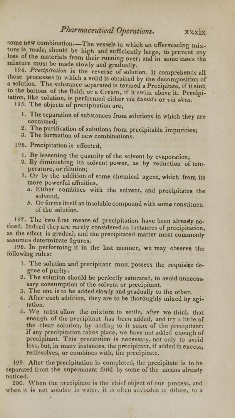 some new combination—The vessels in which an effervescing mix- ture is made, should be high and sufficiently large, to prevent any loss ot the materials from their running over; and in some cases the mixture must be made slowly and gradually. 194. Precipitation is the reverse of solution. It comprehends all those processes in which a solid is obtained by the decomposition of a solution. The substance separated is termed a Precipitate, if it sink to the bottom of the fluid; or a Cream, if it swim above it. Precipi- tation, like solution, is performed either via humida or via sicca. 195. The objects of precipitation are, 1. The separation of substances from solutions in which they are contained; 2. The purification of solutions from precipitable impurities; 3. The formation of new combinations. 196. Precipitation is effected, i. By lessening the quantity of the solvent by evaporation; 2. By diminishing its solvent power, as by reduction of tem- perature, or dilution; 3. Or by the addition of some chemical agent, which from its more powerful affinities, a. Either combines with the solvent, and precipitates the solvend, b. Or forms itself an insoluble compound with some constituen of the solution. 197. The two first means of precipitation have been already no- ticed. Indeed they are rarely considered as instances of precipitation, as the effect is gradual, and the precipitated matter most commonly assumes determinate figures. 198. In performing it in the last manner, we may observe the following rules: 1. The solution and precipitant must possess the requisite de- gree of purity. 2. The solution should be perfectly saturated, to avoid unneces? sary consumption of the solvent or precipitant. 3. The one is to be added slowly and gradually to the other. 4. After each addition, they are to be thoroughly mixed by agi- tation. 5. We must allow the mixture to settle, after we think that enough of the precipitant has been added, and try a little of the clear solution, by adding to it some of the precipitant: if any precipitation takes place, we have not added enough of precipitant. This precaution is necessary, not only to avoid loss, but, in many instances, the precipitant, if added in excess, redissolves, or combines with, tiie precipitate. 199. After the precipitation is completed, the precipitate is to be separated from the supernatant fluid by some of the means already- noticed. 200. When the precipitate is the chief object of cur process, and when it is not soluble in water, it is often advisable lo dilute, to a