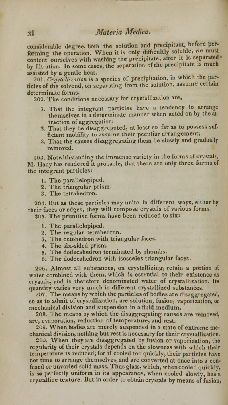 considerable degree, both the solution and precipitant, before per- forming the operation. When it is only difficultly soluble, we must content ourselves with washing the precipitate, after it is separated by filtration. In some cases, the separation of the precipitate is much assisted by a gentle heat. fc 201. Crystallization is a species of precipitation, in which the par- ticles of the solvend, on separating from the solution, assume certain determinate forms. 202. The conditions necessary for crystallization are, 1. That the integrant particles have a tendency to arrange themselves in a determinate manner when acted on by the at- traction of aggregation; 2. That they be disaggregated, at least so far as to possess suf- ficient mobility to assu ne their peculiar arrangement; 3. That the causes disaggregating them be slowly and gradually removed. 203. Notwithstanding the immense variety in the forms of crystals, M. Hauy has rendered it probable, that there are only three forms of the integrant particles: 1. The parallelopiped. 2. The triangular prism. 3. The tetrahedron. 204. But as these particles may unite in different ways, either by their faces or edges, they will compose crystals of various forms. 205. The primitive forms have been reduced to six: 1. The parallelopiped. 2. The regular tetrahedron. 3. The octohedron with triangular faces. 4. The six-sided prism. 5. The dodecahedron terminated by rhombs. 6. The dodecahedron with isosceles triangular faces. 206. Almost all substances, on crystallizing, retain a portion of water combined with them, which is essential to their existence as crystals, and is therefore denominated water of crystallization. Its quantity varies very much in different crystallized substances. 207. The means by which the particles of bodies are disaggregated, so as to admit of crystallization, are solution, fusion, vaporization, or mechanical division and suspension in a fluid medium. 208. The means by which the disaggregating causes are removed, are, evaporation, reduction of temperature, and rest. 209. When bodies are merely suspended in a state of extreme me- chanical division, nothing but rest is necessary for their crystallization. 210. When they are disaggregated by fusion or vaporization, the regularity of their crystals depends on the slowness with which their temperature is reduced; for if cooled too quickly, their particles have not time to arrange themselves, and are converted at once into a con- fused or unvaried solid mass. Thus glass, which, when cooled quickly, is so perfectly uniform in its appearance, when cooled slowly, has a crystalline texture. But in order to obtain crystals by means of fusion,