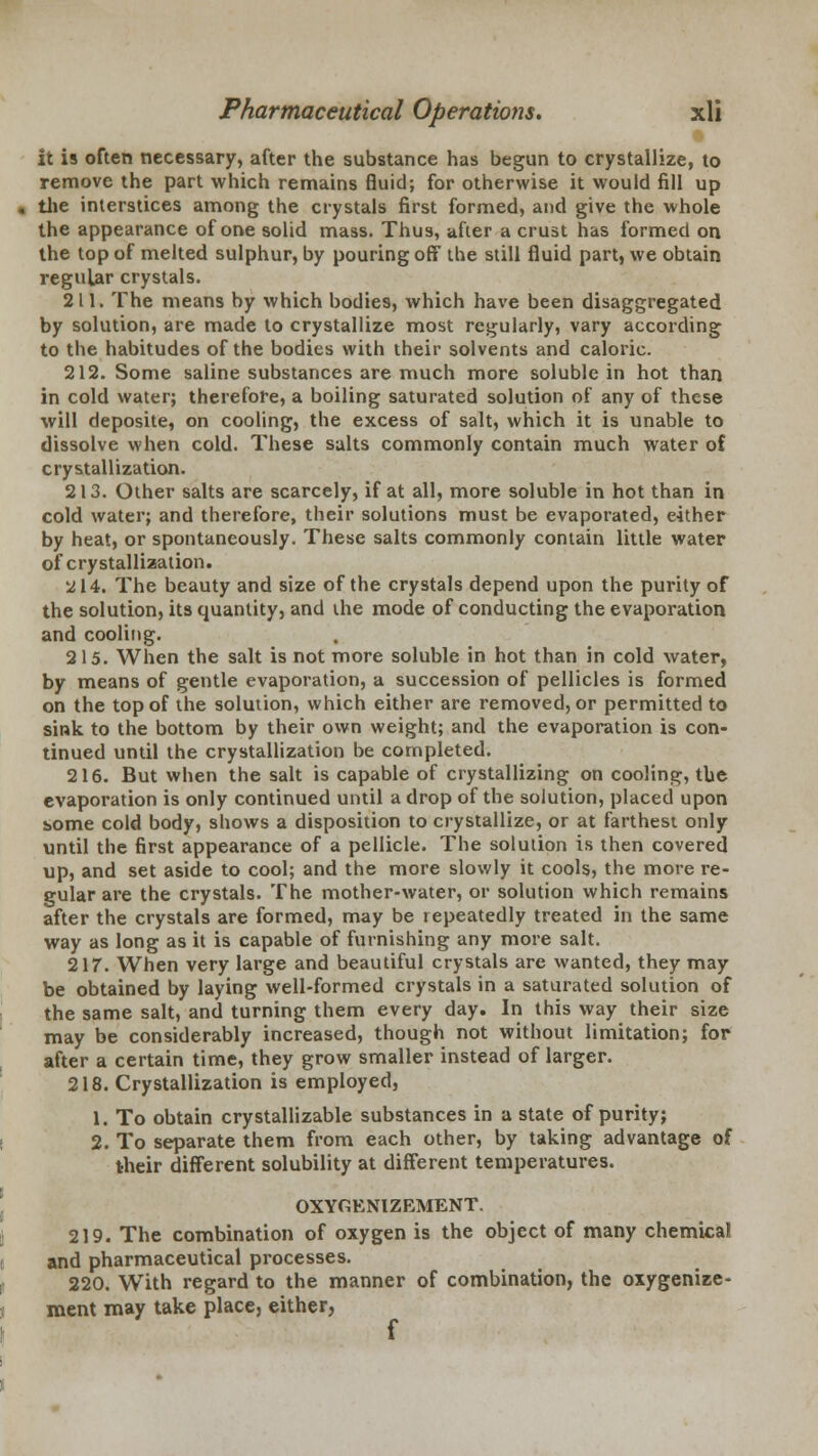 it is often necessary, after the substance has begun to crystallize, to remove the part which remains fluid; for otherwise it would fill up the interstices among the crystals first formed, and give the whole the appearance of one solid mass. Thus, after a crust has formed on the top of melted sulphur, by pouring off the still fluid part, we obtain regular crystals. 211. The means by which bodies, which have been disaggregated by solution, are made to crystallize most regularly, vary according to the habitudes of the bodies with their solvents and caloric. 212. Some saline substances are much more soluble in hot than in cold water; therefore, a boiling saturated solution of any of these will deposite, on cooling, the excess of salt, which it is unable to dissolve when cold. These salts commonly contain much water of crystallization. 213. Other salts are scarcely, if at all, more soluble in hot than in cold water; and therefore, their solutions must be evaporated, either by heat, or spontaneously. These salts commonly contain little water of crystallization. ^14. The beauty and size of the crystals depend upon the purity of the solution, its quantity, and the mode of conducting the evaporation and cooling. 215. When the salt is not more soluble in hot than in cold water, by means of gentle evaporation, a succession of pellicles is formed on the top of the solution, which either are removed, or permitted to sink to the bottom by their own weight; and the evaporation is con- tinued until the crystallization be completed. 216. But when the salt is capable of crystallizing on cooling, the evaporation is only continued until a drop of the solution, placed upon s>ome cold body, shows a disposition to crystallize, or at farthest only until the first appearance of a pellicle. The solution is then covered up, and set aside to cool; and the more slowly it cools, the more re- gular are the crystals. The mother-water, or solution which remains after the crystals are formed, may be repeatedly treated in the same way as long as it is capable of furnishing any more salt. 217. When very large and beautiful crystals are wanted, they may be obtained by laying well-formed crystals in a saturated solution of the same salt, and turning them every day. In this way their size may be considerably increased, though not without limitation; for after a certain time, they grow smaller instead of larger. 218. Crystallization is employed, 1. To obtain crystallizable substances in a state of purity; 2. To separate them from each other, by taking advantage of their different solubility at different temperatures. OXYGENIZEMENT. 219. The combination of oxygen is the object of many chemical and pharmaceutical processes. 220. With regard to the manner of combination, the oxygenize- ment may take place, either, f