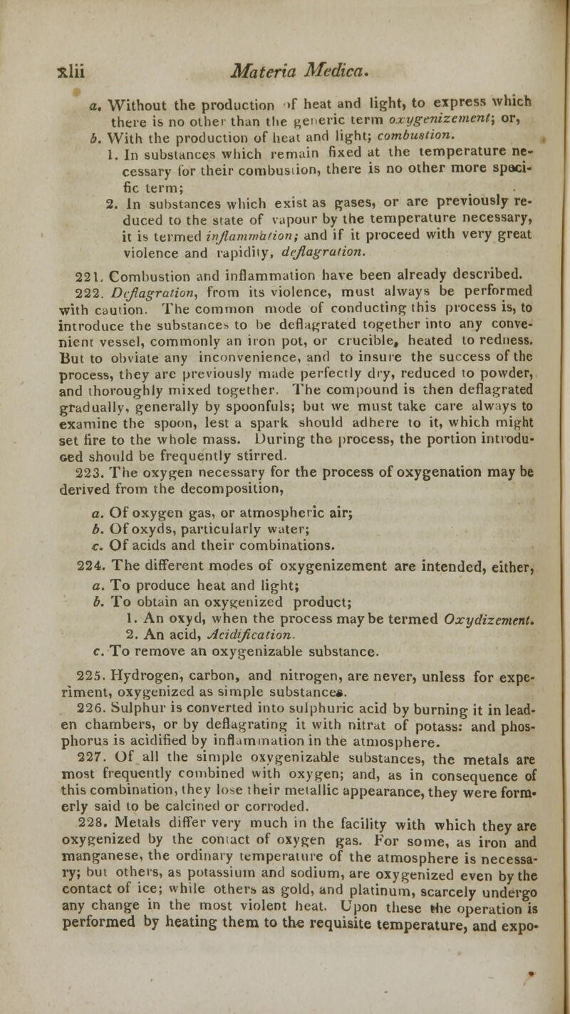 a. Without the production >f heat and light, to express which there is no other than the generic term oxygenizement; or, b. With the production of heat and light; combustion. 1. In substances which remain fixed at the temperature ne- cessary for their combusiion, there is no other more speci- fic term; 2. In substances which exist as gases, or are previously re- duced to the state of vapour by the temperature necessary, it is termed inflammation; and if it proceed with very great violence and rapidity, deflagration. 221. Combustion and inflammation have been already described. 222. Deflagration, from its violence, must always be performed with caution. The common mode of conducting this process is, to introduce the substance* to he deflagrated together into any conve- nient vessel, commonly an iron pot, or crucible, heated to redness. But to obviate any inconvenience, and to insure the success of the process, they are previously made perfectly dry, reduced to powder, and thoroughly mixed together. The compound is then deflagrated gradually, generally by spoonfuls; but we must take care always to examine the spoon, lest a spark should adhere to it, which might set fire to the whole mass. During th© process, the portion introdu- ced should be frequently stirred. 223. The oxygen necessary for the process of oxygenation may be derived from the decomposition, a. Of oxygen gas, or atmospheric air; b. Of oxyds, particularly water; c. Of acids and their combinations. 224. The different modes of oxygenizement are intended, either, a. To produce heat and light; b. To obtain an oxygenized product; 1. An oxyd, when the process maybe termed Oxydizement. 2. An acid, Acidification. c. To remove an oxygenizable substance. 225. Hydrogen, carbon, and nitrogen, are never, unless for expe- riment, oxygenized as simple substance*. 226. Sulphur is converted into sulphuric acid by burning it in lead- en chambers, or by deflagrating it with nitrat of potass: and phos- phorus is acidified by inflammation in the atmosphere. 227. Of all the simple oxygenizable substances, the metals are most frequently combined with oxygen; and, as in consequence of this combination, they lose their metallic appearance, they were form- erly said to be calcined or corroded. 228. Metals differ very much in the facility with which they are oxygenized by the coniact of oxygen gas. For some, as iron and manganese, the ordinary temperature of the atmosphere is necessa- ry; but others, as potassium and sodium, are oxygenized even by the contact of ice; while others as gold, and platinum, scarcely undergo any change in the most violent heat. Upon these Hie operation is performed by heating them to the requisite temperature, and expo-