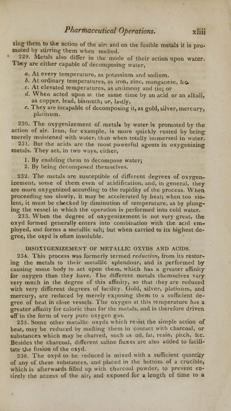 sing them to the action of the air: and on the fusible metals it is pro- moted by stirring them when melied. 229. Metals also differ in the mode of their action upon water. They are either capable of decomposing water, a. At every temperature, as potassium and sodium. b. At ordinary temperatures, as iron, zinc, manganese, 8tc> c. At elevated temperatures, as uniimony and tin; or d. When acted upon at the same time by an acid or an alkali, as copper, lead, bismuth; or, lastly, e. They are incapable of decomposing it, as gold, silver, mercury, platinum. 230. The oxygenizement of metals by water is promoted by the action of air. Iron, for example, is more quickly rusted by being merely moistened with water, than when totally immersed in water. 231. But the acids are the most powerful agents in oxygenizing metals. They act, in two ways, either, 1. By enabling them to decompose water; 2. By being decomposed themselves. 232. The metals are susceptible of different degrees of oxygen- izement, some of them even of acidification, and, in general, they are more oxygenized according to the rapidity of the process. When proceeding too slowly, it may be accelerated by heat; when too vio- lent, it must be checked by diminution of temperature, as by plung- ing the vessel in which the operation is performed into cold water. 233. When the degree of oxygenizement is not very great, the oxyd formed generally enters into combination with the acid em- ployed, and forms a metallic salt; but when carried to its highest de- gree, the oxyd is often insoluble. DISOXYGENIZEMENT OF METALLIC OXYDS AND ACIDS. 234. This process was formerly termed reduction, from its restor- ing the metals to their metallic splendour, and is performed by causing some body to act upon them, which has a greater affinity for oxygen than they have. The different metals themselves vary very much in the degree of this affinity, so that they are reduced with very different degrees of lacility. Gold, silver, platinum, and mercury, are reduced by merely exposing them to a sufficient de- gree of heat in close vessels. The oxygen at this temperature has a greater affinity for caloric than for the metals, and is therefore driven off in the form of very pure oxygen gas. 235. Some other metallic oxytls which resist the simple action of heat, may be reduced by melting them in contact with charcoal, or substances which may be charted, such as oil, fat, resin, pitch, &c. Besides the charcoal, different saline fluxes are also added to facili- tate the fusion of the oxyd. 236. The oxyd to be reduced is mixed with a sufficient quantiiy of any of these substances, and placed in the bottom of a crucible, which is afterwards filled up with charcoal powder, to prevent en- tirely the access of the air, and exposed for a length of time to a