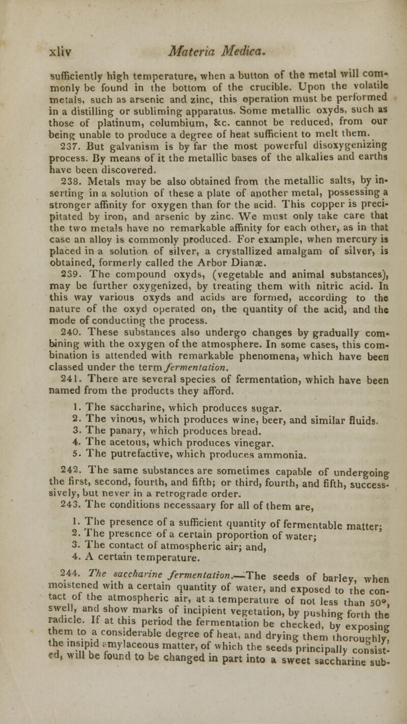 sufficiently high temperature, when a button of the metal will com- monly be found in the bottom of the crucible. Upon the volatile metals, such as arsenic and zinc, this operation must be performed in a distilling or subliming apparatus. Some metallic oxyds, such as those of platinum, columbium, &c. cannot be reduced, from our being unable to produce a degree of heat sufficient to melt them. 237. But galvanism is by far the most powerful disoxygenizing process. By means of it the metallic bases of the alkalies and earths have been discovered. 238. Metals may be also obtained from the metallic salts, by in- serting in a solution of these a plate of another metal, possessing a stronger affinity for oxygen than for the acid. This copper is preci- pitated by iron, and arsenic by zinc. We must only take care that the two metals have no remarkable affinity for each other, as in that case an alloy is commonly produced. For example, when mercury is placed in a solution of silver, a crystallized amalgam of silver, is obtained, formerly called the Arbor Dianae. 239. The compound oxyds, (vegetable and animal substances), may be further oxygenized, by treating them with nitric acid. In this way various oxyds and acids are formed, according to the nature of the oxyd operated on, the quantity of the acid, and the mode of conducting the process. 240. These substances also undergo changes by gradually com- bining with the oxygen of the atmosphere. In some cases, this com- bination is attended with remarkable phenomena, which have been classed under the term fermentation. 241. There are several species of fermentation, which have been named from the products they afford. 1. The saccharine, which produces sugar. 2. The vinous, which produces wine, beer, and similar fluids. 3. The panary, which produces bread. 4. The acetous, which produces vinegar. 5. The putrefactive, which produces ammonia. 242. The same substances are sometimes capable of undergoing the first, second, fourth, and fifth; or third, fourth, and fifth, success- sively, but never in a retrograde order. 243. The conditions necessaary for all of them are, 1. The presence of a sufficient quantity of fermentable matter; 2. The presence of a certain proportion of water- 3. The contact of atmospheric air; and, 4. A certain temperature. 244. The saccharine fermentation.—The seeds of barley, when moistened with a certain quantity of water, and exposed to the con- tact of the atmospheric air, at a temperature of not less than 50°, swell, and show marks of incipient vegetation, by pushing forth the rad.cle. If at this period the fermentation be checked, by exposing hem to a considerable degree of heat, and drying them thoroughly, the insipid amylaceous matter, of *hich the seeds principally consist- ed, will be found to be changed in part into a sweet saccharine sub-