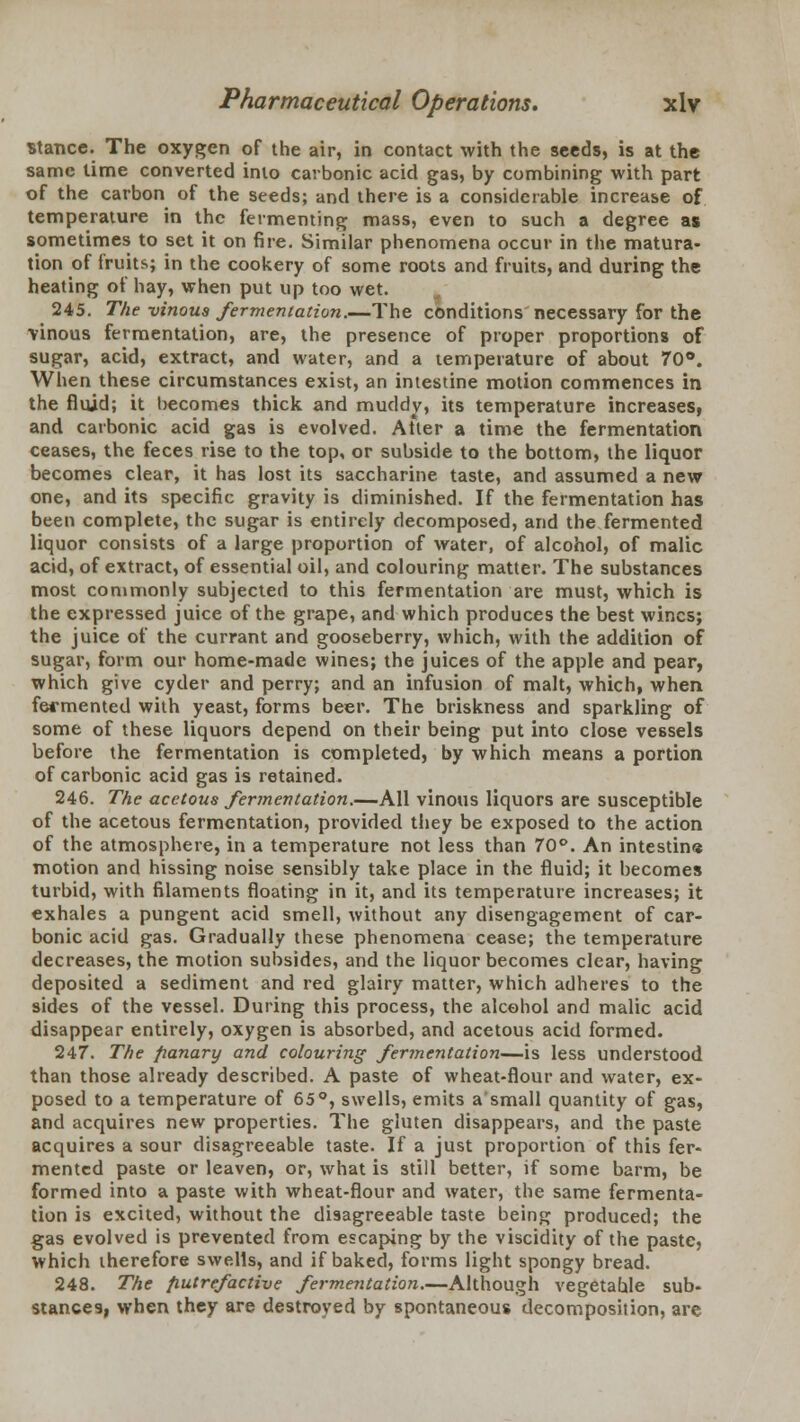 stance. The oxygen of the air, in contact with the seeds, is at the same time converted into carbonic acid gas, by combining with part of the carbon of the seeds; and there is a considerable increase of temperature in the fermenting mass, even to such a degree as sometimes to set it on fire. Similar phenomena occur in the matura- tion of fruits; in the cookery of some roots and fruits, and during the heating of hay, when put up too wet. 245. The -vinous fermentation.—The conditions necessary for the vinous fermentation, are, the presence of proper proportions of sugar, acid, extract, and water, and a temperature of about 70°. When these circumstances exist, an intestine motion commences in the fluid; it becomes thick and muddy, its temperature increases, and carbonic acid gas is evolved. Atter a time the fermentation ceases, the feces rise to the top, or subside to the bottom, the liquor becomes clear, it has lost its saccharine taste, and assumed a new one, and its specific gravity is diminished. If the fermentation has been complete, the sugar is entirely decomposed, and the fermented liquor consists of a large proportion of water, of alcohol, of malic acid, of extract, of essential oil, and colouring matter. The substances most commonly subjected to this fermentation are must, which is the expressed juice of the grape, and which produces the best wines; the juice of the currant and gooseberry, which, with the addition of sugar, form our home-made wines; the juices of the apple and pear, which give cyder and perry; and an infusion of malt, which, when fermented with yeast, forms beer. The briskness and sparkling of some of these liquors depend on their being put into close vessels before the fermentation is completed, by which means a portion of carbonic acid gas is retained. 246. The acetous fermentation.—All vinous liquors are susceptible of the acetous fermentation, provided they be exposed to the action of the atmosphere, in a temperature not less than 70°. An intestine motion and hissing noise sensibly take place in the fluid; it becomes turbid, with filaments floating in it, and its temperature increases; it exhales a pungent acid smell, without any disengagement of car- bonic acid gas. Gradually these phenomena cease; the temperature decreases, the motion subsides, and the liquor becomes clear, having deposited a sediment and red glairy matter, which adheres to the sides of the vessel. During this process, the alcohol and malic acid disappear entirely, oxygen is absorbed, and acetous acid formed. 247. The fianary and colouring fermentation—is less understood than those already described. A paste of wheat-flour and water, ex- posed to a temperature of 65°, swells, emits a small quantity of gas, and acquires new properties. The gluten disappears, and the paste acquires a sour disagreeable taste. If a just proportion of this fer- mented paste or leaven, or, what is still better, if some barm, be formed into a paste with wheat-flour and water, the same fermenta- tion is excited, without the disagreeable taste being produced; the gas evolved is prevented from escaping by the viscidity of the paste, which therefore swells, and if baked, forms light spongy bread. 248. The fiutrefactive fermentation.—Although vegetable sub- stances, when they are destroyed by spontaneous decomposition, are