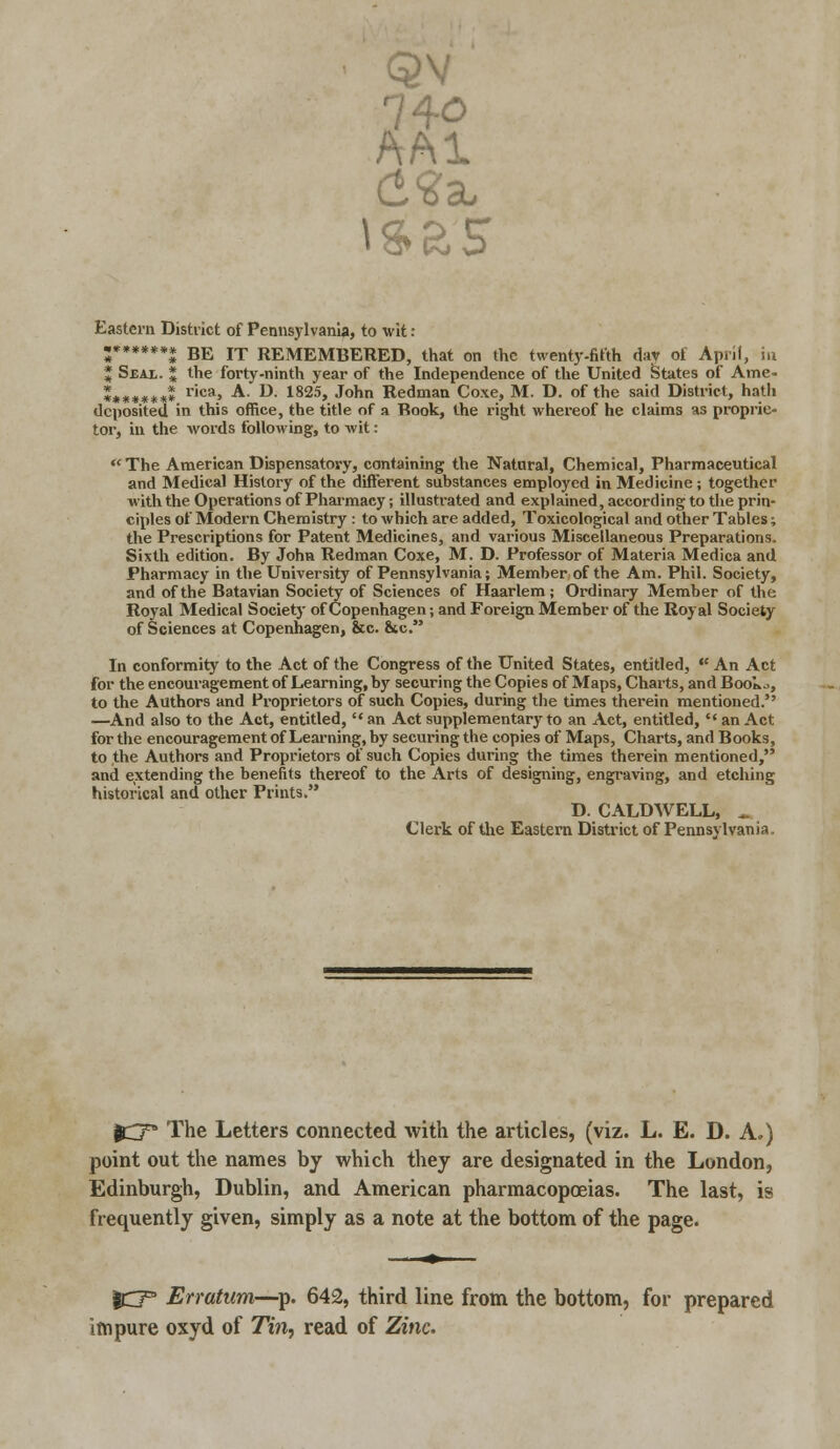 QV AA1 Eastern District of Pennsylvania, to wit: ;******* BE IT REMEMBERED, that on the twenty-fifth day ot April, in J Sjeai. * the forty-ninth year of the Independence of the United States of Ame- ******** r'ca> A- **■ 1825> J°nn Redman Coxe, M. D. of the said District, hath deposited in this office, the title of a Book, the right whereof he claims as proprie- tor, in the words following, to wit: The American Dispensatory, containing the Natural, Chemical, Pharmaceutical and Medical History of the different substances employed in Medicine ; together with the Operations of Pharmacy; illustrated and explained, according to the prin- ciples of Modern Chemistry : to which are added, Toxicological and other Tables; the Prescriptions for Patent Medicines, and various Miscellaneous Preparations. Sixth edition. By John Redman Coxe, M. D. Professor of Materia Medica and Pharmacy in the University of Pennsylvania; Member of the Am. Phil. Society, and of the Batavian Society of Sciences of Haarlem; Ordinary Member of the Royal Medical Society of Copenhagen; and Foreign Member of the Royal Society of Sciences at Copenhagen, &c. &tc. In conformity to the Act of the Congress of the United States, entitled,  An Act for the encouragement of Learning, by securing the Copies of Maps, Charts, and Book.., to the Authors and Proprietors of such Copies, during the times therein mentioned. —And also to the Act, entitled, '* an Act supplementary to an Act, entitled,  an Act for the encouragement of Learning, by securing the copies of Maps, Charts, and Books, to the Authors and Proprietors of such Copies during the times therein mentioned, and extending the benefits thereof to the Arts of designing, engraving, and etching historical and other Prints. D. CALDWELL, » Clerk of the Eastern District of Pennsylvania. QOT The Letters connected with the articles, (viz. L. E. D. A.) point out the names by which they are designated in the London, Edinburgh, Dublin, and American pharmacopoeias. The last, is frequently given, simply as a note at the bottom of the page. ICT3 Erratum—p. 642, third line from the bottom, for prepared impure oxyd of Tin, read of Zinc.