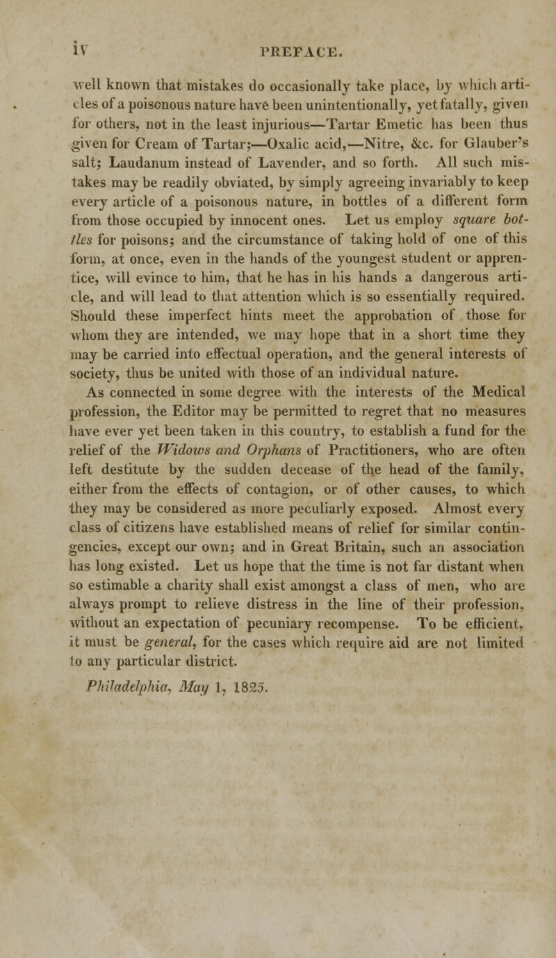 well known that mistakes do occasionally take place, by which arti- cles of a poisonous nature have been unintentionally, yet fatally, given for others, not in the least injurious—Tartar Emetic has been thus given for Cream of Tartar;—Oxalic acid,—Nitre, &c. for Glauber's salt; Laudanum instead of Lavender, and so forth. All such mis- takes may be readily obviated, by simply agreeing invariably to keep every article of a poisonous nature, in bottles of a different form from those occupied by innocent ones. Let us employ square bot- tles for poisons; and the circumstance of taking hold of one of this form, at once, even in the hands of the youngest student or appren- tice, will evince to him, that he has in his hands a dangerous arti- cle, and will lead to that attention which is so essentially required. Should these imperfect hints meet the approbation of those for whom they are intended, we may hope that in a short time they may be carried into effectual operation, and the general interests of society, thus be united with those of an individual nature. As connected in some degree with the interests of the Medical profession, the Editor may be permitted to regret that no measures have ever yet been taken in this country, to establish a fund for the relief of the Widows and Orphans of Practitioners, who are often left destitute by the sudden decease of the head of the family, either from the effects of contagion, or of other causes, to which they may be considered as more peculiarly exposed. Almost every class of citizens have established means of relief for similar contin- gencies, except our own; and in Great Britain, such an association has long existed. Let us hope that the time is not far distant when so estimable a charity shall exist amongst a class of men, who are always prompt to relieve distress in the line of their profession, without an expectation of pecuniary recompense. To be efficient, it must be general, for the cases which require aid are not limited 1o any particular district. Philadelphia, May 1. 1825.