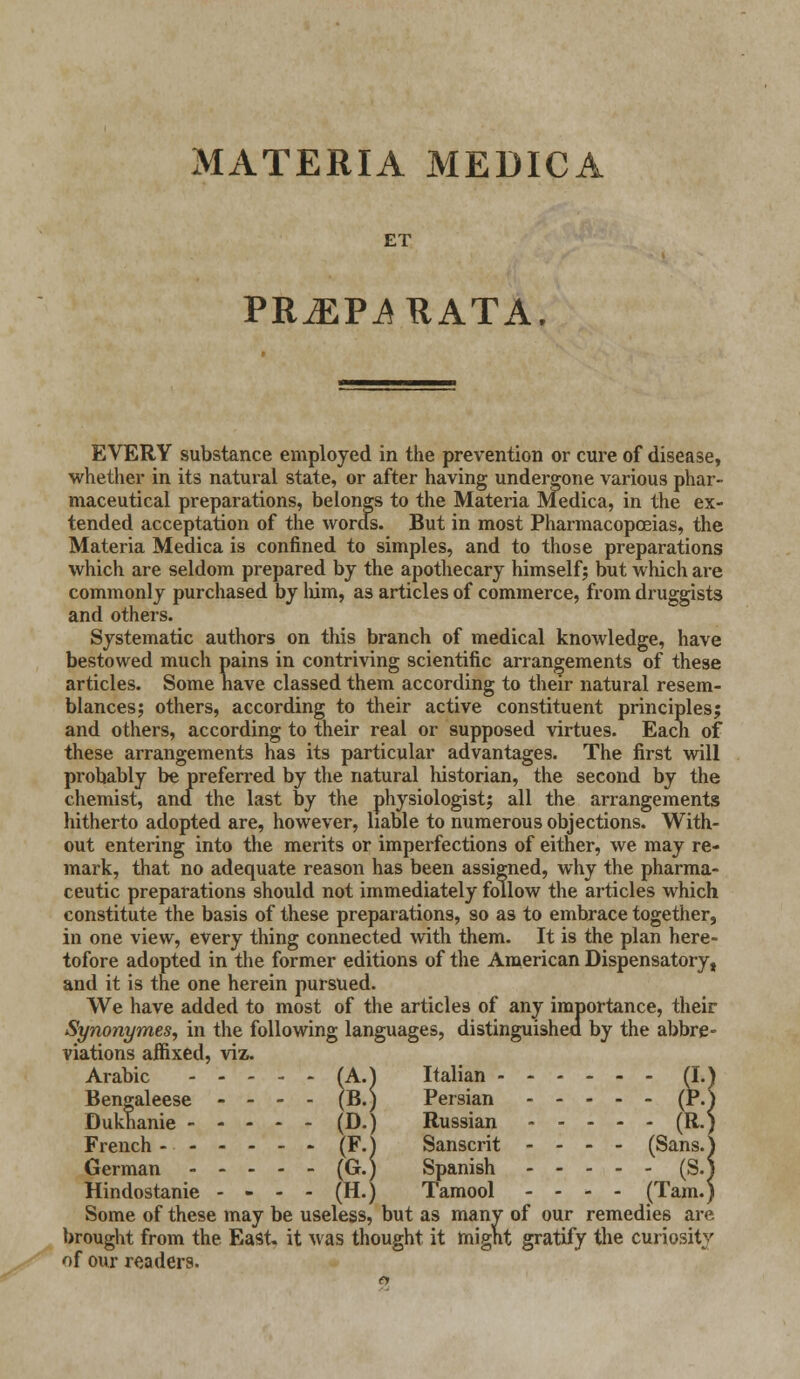 MATERIA MEDICA ET PR^EP^RATA. EVERY substance employed in the prevention or cure of disease, whether in its natural state, or after having undergone various phar- maceutical preparations, belongs to the Materia Medica, in the ex- tended acceptation of the words. But in most Pharmacopoeias, the Materia Medica is confined to simples, and to those preparations which are seldom prepared by the apothecary himself; but which are commonly purchased by him, as articles of commerce, from druggists and others. Systematic authors on this branch of medical knowledge, have bestowed much pains in contriving scientific arrangements of these articles. Some nave classed them according to their natural resem- blances; others, according to their active constituent principles; and others, according to their real or supposed virtues. Each of these arrangements has its particular advantages. The first will probably be preferred by the natural historian, the second by the chemist, and the last by the physiologist; all the arrangements hitherto adopted are, however, liable to numerous objections. With- out entering into the merits or imperfections of either, we may re- mark, that no adequate reason has been assigned, why the pharma- ceutic preparations should not immediately follow the articles which constitute the basis of these preparations, so as to embrace together, in one view, every thing connected with them. It is the plan here- tofore adopted in the former editions of the American Dispensatory, and it is the one herein pursued. We have added to most of the articles of any importance, their Synonymes, in the following languages, distinguished by the abbre- viations affixed, viz. Arabic (A.) Italian (I. Bengal eese - - - - (B.) Persian (P. Dukhanie ----- (D.) Russian (R. French - (F.} Sanscrit - - - - (Sans. German (G.) Spanish (S/ Hindostanie - - - - (H.) Tamool - - - - (Tam.j Some of these may be useless, but as many of our remedies are brought from the East, it was thought it might gratify the curiosity of our readers.