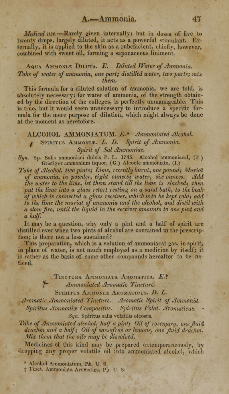 Medical use.—Rarely given internally; but in doses of five to twenty drops, largely diluted, it acts as a powerful stimulant. Ex- ternally, it is applied to the skin as a rubefacient, chiefly, however, combined with sweet oil, forming a saponaceous liniment. AquA Ammonia Diluta. E. Diluted Water of Ammonia. Take of ivater of ammonia, one part; distilled water, two j)arts; mix them. This foimula for a diluted solution of ammonia, we are told, is absolutely necessary; for water of ammonia, of the strength obtain- ed by the direction of the colleges, is perfectly unmanageable. This is true, but it would seem unnecessary to introduce a specific for- mula for the mere purpose of dilution, which might always be done at the moment as heretofore. ALCOHOL AMMONIATUM. E.* Ammoniated Alcohol f Spiritus Ammonije. L. D. Spirit of Ammonia. Spirit of Sal Ammoniac. Syn. Sp. Salis ammoniaci dulcis P. L. 1745. Alcohol ammoniacaL (F.) Gristitrer ammonium liquor, (G.) Alcoole ammoniato, (I.) Take of Alcohol, two pints; Lime, recently burnt, one pound; Muriel of ammonia, in powder, eight ounces; water, six ounces. Add the water to the lime, let them stand till the lime is slacked; then put the lime into a glass retort resting on a sand bath, to the beak of which is connected a glass receiver, which is to be kept cold; add to the lime the muriat of ammonia and the alcohol, and distil with a slow fire, until the liquid in the receiver amounts to one pint and a half. It may be a question, why only a pint and a half of spirit are distilled over when two pints of alcohol are contained in the prescrip- tion; is there not a loss sustained? This preparation, which is a solution of ammoniacal gas, in spirit, in place of water, is not much employed as a medicine by itself; it is rather as the basis of some other compounds hereafter to be no- ticed. Tinctura Ammoxiata Aromatica. E.\ l~ Ammoniated Aromatic Tincture- Spiritus Ammonia Aromaticus. D. L. Aromatic Ammoniated Tincture. Aromatic Spirit of Ammonid. Spiritus Ammonias Compositus. Spiritus Volat. Aromaticus. * Syn. Spiritus salis volatilis oleosus. Take of Ammoniated alcohol, half a pint; Oil of roseraary, one fluid, drachm and a half; Oil of sassafras or lemons^ one fluid drachm. Mix them that the oils may be dissolved. Medicines of this kind may be prepared extemporaneously, by dropping any proper volatile oil into ammoniated alcohol, which * Alcohol Ammoniatum, Ph. U. S. V Tuict Ammoniuta Aromatica, Ph. U S.