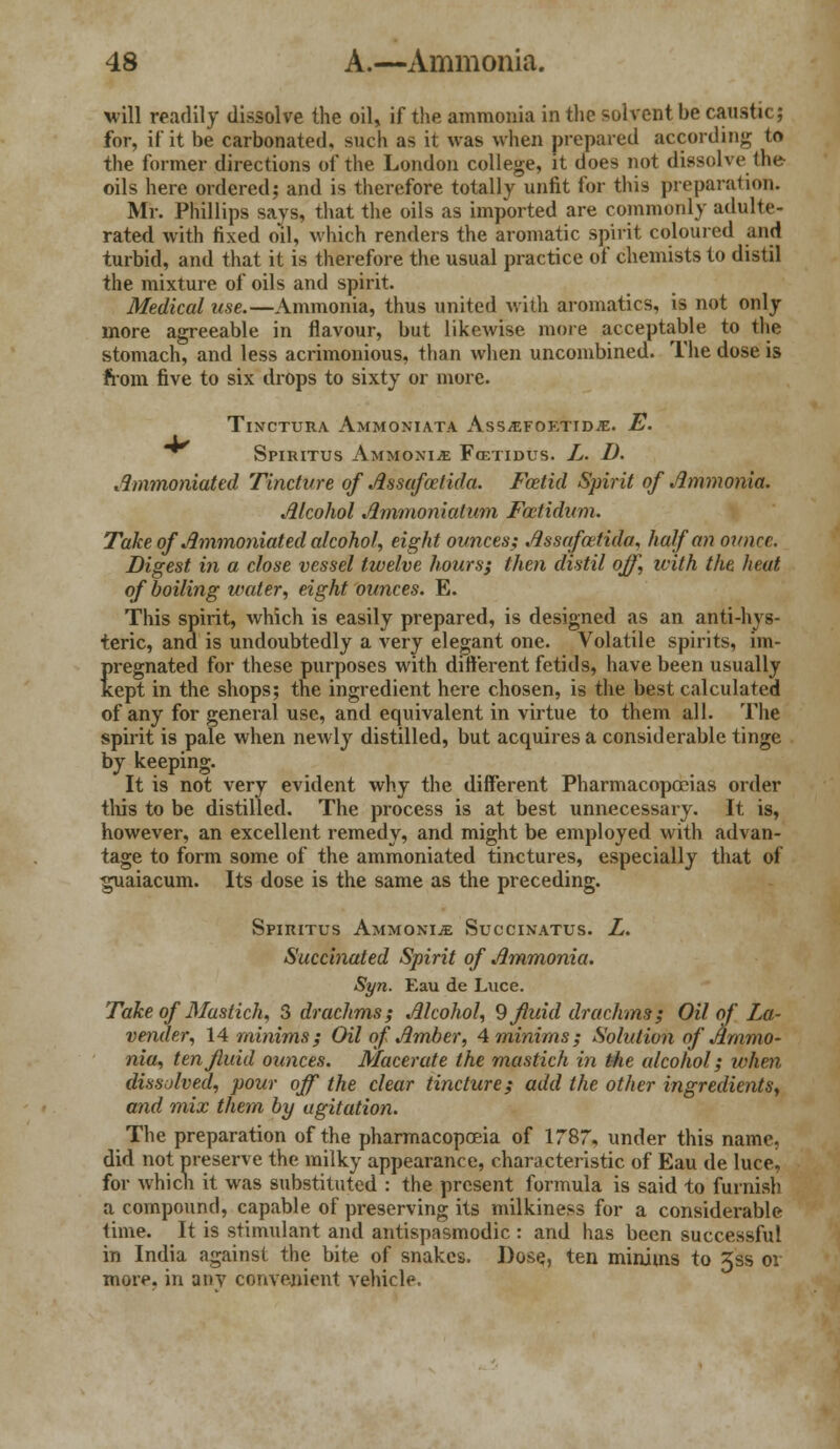 will readily dissolve the oil, if the ammonia in the solvent be caustic; for, if it be carbonated, such as it was when prepared according to the former directions of the London college, it does not dissolve the oils here ordered; and is therefore totally unfit for this preparation. Mr. Phillips says, that the oils as imported are commonly adulte- rated with fixed oil, which renders the aromatic spirit coloured and turbid, and that it is therefore the usual practice of chemists to distil the mixture of oils and spirit. Medical use.—Ammonia, thus united with aromatics, is not only more agreeable in flavour, but likewise more acceptable to the stomach, and less acrimonious, than when uncombined. The dose is from five to six drops to sixty or more. TlNCTURA AMMONIATA AsSVEFOKTIDiE. E. *^ SPIRITUS AMMOXIiE FcETIDUS. L. D. Ammoniated Tincture of Assafoetida. Foetid Spirit of Ammonia. Alcohol Ammoniatum Foetidum. Take of Ammoniated alcohol, eight ounces; Assafoetida, half an ounce. Digest in a close vessel twelve hours; then distil off, ivith the heat of boiling water, eight ounces. E. This spirit, which is easily prepared, is designed as an anti-hys- teric, and is undoubtedly a very elegant one. Volatile spirits, im- pregnated for these purposes with different fetids, have been usually kept in the shops; the ingredient here chosen, is the best calculated of any for general use, and equivalent in virtue to them all. The spirit is pale when newly distilled, but acquires a considerable tinge by keeping. It is not very evident why the different Pharmacopoeias order this to be distilled. The process is at best unnecessary. It is, however, an excellent remedy, and might be employed with advan- tage to form some of the ammoniated tinctures, especially that of guaiacum. Its dose is the same as the preceding. Spiiutus Ammoxije Succinatus. L. Succinated Spirit of Ammonia. Syn. Eau de Luce. Take of Mastich, 3 drachms; Alcohol, 9 fluid drachms; Oil of La- vender, 14 minims; Oil of Amber, ^minims; Solution of Ammo- nia, ten fluid ounces. Macerate the mastich in the alcohol; when dissolved, pour off the clear tincture; add the other ingredients, and mix them by agitation. The preparation of the pharmacopoeia of 1787, under this name, did not preserve the milky appearance, characteristic of Eau de luce, for which it was substituted : the present formula is said to furnish a compound, capable of preserving its milkiness for a considerable time. It is stimulant and antispasmodic : and has been successful in India against the bite of snakes. Dose, ten minims to Xss or more, in any convenient vehicle.