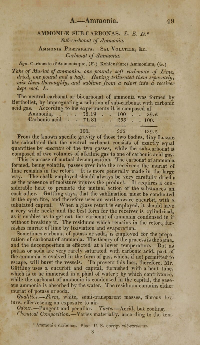 AMMONIiE SUB-CARBON AS. L. E. D.* Sub-carbonat of Ammonia. Ammonia Prjeparata. Sal Volatile, &c. Carbonat of Ammonia. Syn. Carbonate d'Ammoniaque, (F.) Kohlensaures Ammonium, (G.) Take of Muriat of ammonia, one pound; soft carbonate of Lime* dried, one pound and a half. Having triturated them separately, mix them thoroughly, and sublime from a retort into a receiver- kept cool. L. The neutral carbonat or bi-carbonat of ammonia was formed by Berthollet, by impregnating a solution of sub-carbonat with carbonic acid gas. According to his experiments it is composed of Ammonia, . . . 28.19 . . 100 . . 39.2 Carbonic acid . . 71.81 . . 255 . . 100. 100. 355 139.2 From the known specific gravity of those two bodies, Gay Lussac has calculated that the neutral carbonat consists of exactly equal quantities by measure of the two gasses, while the sub-carbonat is composed of two volumes of alkaline gas to one of carbonic acid gas. This is a case of mutual decomposition. The carbonat of ammonia formed, being volatile, passes over into the receiver; the muriat of lime remains in the retort. It is more generally made in the large way. The chalk employed should always be very carefully dried ; as the presence of moisture injures the product. It requires a con- siderable heat to promote the mutual action of the substances on each other. Gotthng says, that the sublimation must be conducted in the open fire, and therefore uses an earthenware cucurbit, with a tubulated capital. When a glass retort is employed, it should have a very wide neck; and the best form for the receiver is cylindrical, as it enables us to get out the carbonat of ammonia condensed in it without breaking it. The residuum which remains in the retort, fur- nishes muriat of lime by lixiviation and evaporation. Sometimes carbonat of potass or soda, is employed for the prepa- ration of carbonat of ammonia. The theory of the process is the same, and the decomposition is effected at a lower temperature. But as potass or soda are very rarely saturated with carbonic acid, part of the ammonia is evolved in the form of gas, which, if not permitted to escape, will burst the vessels. To prevent this loss, therefore, Mr. Gb'ttling uses a cucurbit and capital, furnished with a bent tube, which is to be immersed in a phial of water; by which contrivance, while the carbonat of ammonia is condensed in the capital, the gase- ous ammonia is absorbed by the water. The residuum contains either muriat of potass or soda. Qualities—-Form, white, semi-transparent masses, fibrous tex- ture, effervescing on exposure to air. Odour.—Pungent and peculiar. Taste.—Acrid, but cooling. Chemical Cotnposition.—Varies materially, according to the tem- \mmoni?c carbonas. Phar.'U. S. corrisr. sxib-carbi 8