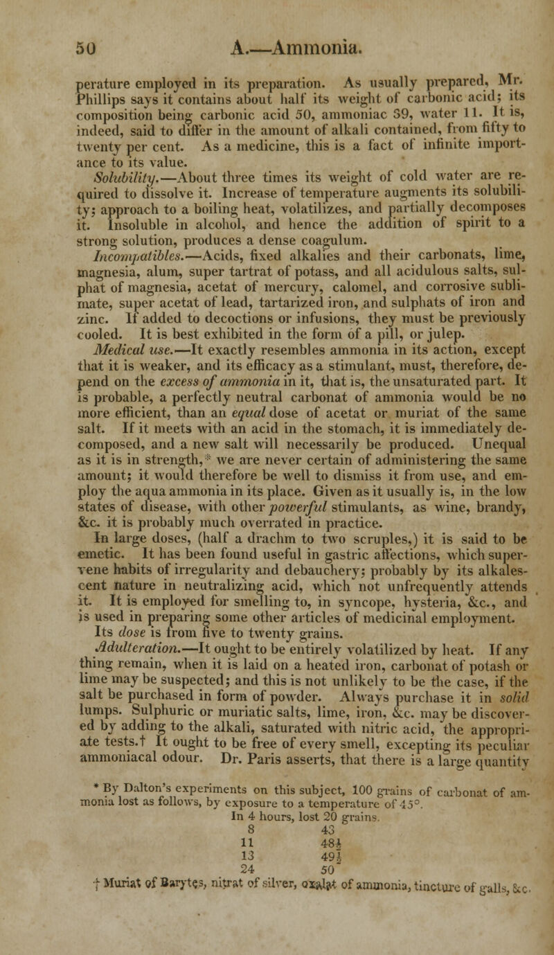 perature employed in its preparation. As usually prepared, Mr. Phillips says it contains about half its weight of carbonic acid; its composition being carbonic acid 50, ammoniac S9, water 11. It is, indeed, said to differ in the amount of alkali contained, from fifty to twenty per cent. As a medicine, this is a fact of infinite import- ance to its value. Solubility.—About three times its weight of cold water are re- quired to dissolve it. Increase of temperature augments its solubili- ty; approach to a boiling heat, volatilizes, and partially decomposes it. Insoluble in alcohol, and hence the addition of spirit to a strong solution, produces a dense coagulum. Incompatibles.—Acids, fixed alkalies and their carbonats, lime, magnesia, alum, super tartrat of potass, and all acidulous salts, sul- phat of magnesia, acetat of mercury, calomel, and corrosive subli- mate, super acetat of lead, tartarized iron, and sulphats of iron and zinc. It* added to decoctions or infusions, they must be previously cooled. It is best exhibited in the form of a pill, or julep. Medical use.—It exactly resembles ammonia in its action, except that it is weaker, and its efficacy as a stimulant, must, therefore, de- pend on the excess of ammonia in it, that is, the unsaturated part. It is probable, a perfectly neutral carbonat of ammonia would be no more efficient, than an equal dose of acetat or muriat of the same salt. If it meets with an acid in the stomach, it is immediately de- composed, and a new salt will necessarily be produced. Unequal as it is in strength,® we are never certain of administering the same amount; it would therefore be well to dismiss it from use, and em- ploy the aqua ammonia in its place. Given as it usually is, in the low states of disease, with other powerful stimulants, as wine, brandy, &c. it is probably much overrated in practice. In large doses, (half a drachm to two scruples,) it is said to be emetic. It has been found useful in gastric affections, which super- vene habits of irregularity and debauchery; probably by its alkales- cent nature in neutralizing acid, which not unfrequently attends it. It is employed for smelling to, in syncope, hysteria, &c, and is used in preparing some other articles of medicinal employment. Its dose is from five to twenty grains. Mtdteration.—It ought to be entirely volatilized by heat. If any thing remain, when it is laid on a heated iron, carbonat of potash or lime may be suspected; and this is not unlikely to be the case, if the salt be purchased in form of powder. Always purchase it in solid lumps. Sulphuric or muriatic salts, lime, iron, &c. may be discover- ed by adding to the alkali, saturated with nitric acid, the appropri- ate tests.t It ought to be free of every smell, excepting its peculiar ammoniacal odour. Dr. Paris asserts, that there is a large quantity * By Dalton's experiments on this subject, 100 grains of carbonat of am- monia lost as follows, by exposure to a temperature of 45°. In 4 hours, lost 20 grains 8 43 11 48* 13 49 A 24 50 f Muriat of Barytes, nitrat of silver, oiajat of ammonia, tincture of galls, Sic.