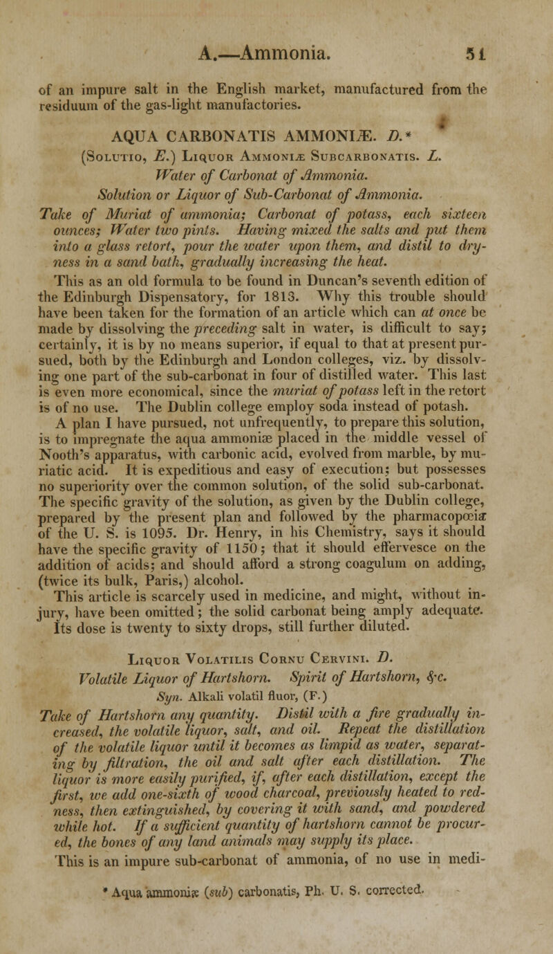 of an impure salt in the English market, manufactured from the residuum of the gas-light manufactories. AQUA CARBONATIS AMMONIiE. D.* (Solutio, E.) Liquor Ammonite SuncARBONATis. L. Water of Carbonat of Ammonia. Solution or Liquor of Sub-Carbonat of Ammonia. Take of Muriat of ammonia; Carbonat of potass, each sixteen ounces; Water two pints. Having mixed the salts and put them into a glass retort, pour the water upon them, and distil to dry- ness in a sand bath, gradually increasing the heat. This as an old formula to be found in Duncan's seventh edition of the Edinburgh Dispensatory, for 1813. Why this trouble should have been taken for the formation of an article which can at once be made by dissolving the preceding salt in water, is difficult to say; certainly, it is by no means superior, if equal to that at present pur- sued, both by the Edinburgh and London colleges, viz. by dissolv- ing one part of the sub-carbonat in four of distilled water. This last is even more economical, since the muriat of potass left in the retort is of no use. The Dublin college employ soda instead of potash. A plan I have pursued, not unfrequently, to prepare this solution, is to impregnate the aqua ammoniae placed in the middle vessel of Nooth's apparatus, with carbonic acid, evolved from marble, by mu- riatic acid. It is expeditious and easy of execution; but possesses no superiority over the common solution, of the solid sub-carbonat. The specific gravity of the solution, as given by the Dublin college, prepared by the present plan and followed by the pharmacopoeia; of the U. S. is 1095. Dr. Henry, in his Chemistry, says it should have the specific gravity of 1150; that it should effervesce on the addition of acids; and should aiford a strong coagulum on adding, (twice its bulk, Paris,) alcohol. This article is scarcely used in medicine, and might, without in- jury, have been omitted; the solid carbonat being amply adequate. Its dose is twenty to sixty drops, still further diluted. Liquor Volatilis Cornu Cervini. D. Volatile Liquor of Hartshorn. Spirit of Hartshorn, §c. Syn. Alkali volatil fluor, (F.) Take of Hartshorn any quantity. Distil with a fire gradually in- creased, the volatile liquor, salt, and oil. Repeat the distillation of the volatile liquor until it becomes as limpid as water, separat- ing by filtration, the oil and salt after each distillation. The liquor is more easily purified, if, after each distillation, except the first, we add one-sixth of wood charcoal, previously heated to red- ness, then extinguished, by covering it with sand, and powdered ivhile hot. If a sufficient quantity of hartshorn cannot be procur- ed, the bones of any land animals may supply its place. This is an impure sub-carbonat of ammonia, of no use in medi- * Aqua ammonia: («w5) carbonatis, Ph. U. S. corrected.