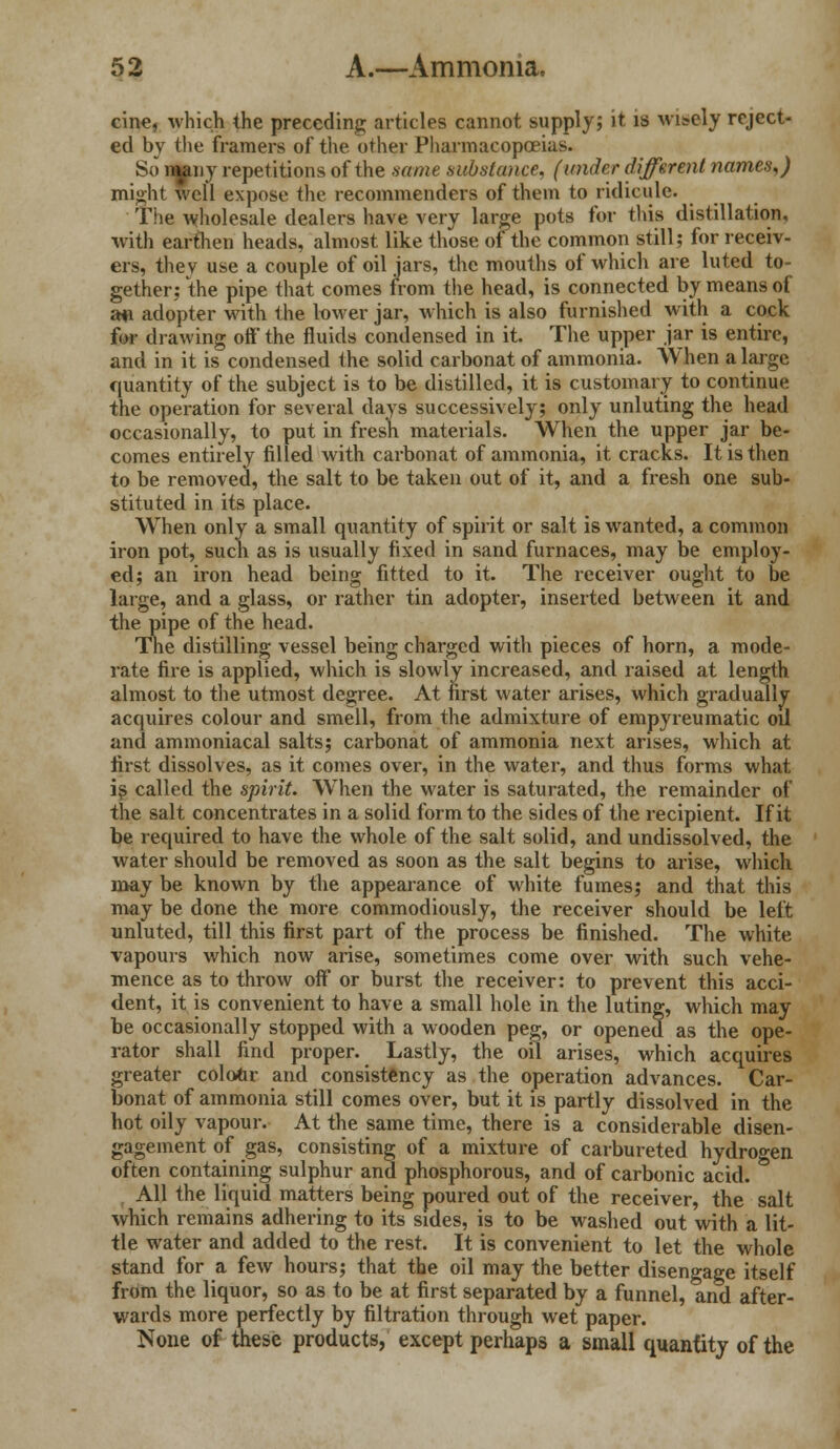 cine, which the preceding articles cannot supply; it is wisely reject- ed by the framers of the other Pharmacopoeias. So mpy repetitions of the same substance, (under different names,) might well expose the recommenders of them to ridicule. The wholesale dealers have very large pots for this distillation, with earthen heads, almost like those of the common still; fur receiv- ers, they use a couple of oil jars, the mouths of which are luted to- gether; the pipe that comes from the head, is connected by means of ail adopter with the lower jar, which is also furnished with a cock for drawing oft the fluids condensed in it. The upper jar is entire, and in it is condensed the solid carbonat of ammonia. When a large quantity of the subject is to be distilled, it is customary to continue the operation for several days successively; only unluting the head occasionally, to put in fresh materials. When the upper jar be- comes entirely filled with carbonat of ammonia, it cracks. It is then to be removed, the salt to be taken out of it, and a fresh one sub- stituted in its place. When only a small quantity of spirit or salt is wanted, a common iron pot, such as is usually fixed in sand furnaces, may be employ- ed; an iron head being fitted to it. The receiver ought to be large, and a glass, or rather tin adopter, inserted between it and the pipe of the head. The distilling vessel being charged with pieces of horn, a mode- rate fire is applied, which is slowly increased, and raised at length almost to the utmost degree. At first water arises, which gradually acquires colour and smell, from the admixture of empyreumatic oil and ammoniacal salts; carbonat of ammonia next arises, which at first dissolves, as it comes over, in the water, and thus forms what is called the spirit. When the water is saturated, the remainder of the salt concentrates in a solid form to the sides of the recipient. If it be required to have the whole of the salt solid, and undissolved, the water should be removed as soon as the salt begins to arise, which may be known by the appearance of white fumes; and that this may be done the more commodiously, the receiver should be left unluted, till this first part of the process be finished. The white vapours which now arise, sometimes come over with such vehe- mence as to throw off or burst the receiver: to prevent this acci- dent, it is convenient to have a small hole in the luting, which may be occasionally stopped with a wooden peg, or opened as the ope- rator shall find proper. Lastly, the oil arises, which acquires greater colour and consistency as the operation advances. Car- bonat of ammonia still comes over, but it is partly dissolved in the hot oily vapour. At the same time, there is a considerable disen- gagement of gas, consisting of a mixture of carbureted hydrogen often containing sulphur and phosphorous, and of carbonic acid. All the liquid matters being poured out of the receiver, the salt which remains adhering to its sides, is to be washed out with a lit- tle water and added to the rest. It is convenient to let the whole stand for a few hours; that the oil may the better disengage itself from the liquor, so as to be at first separated by a funnel, and after- wards more perfectly by filtration through wet paper. None of these products, except perhaps a small quantity of the