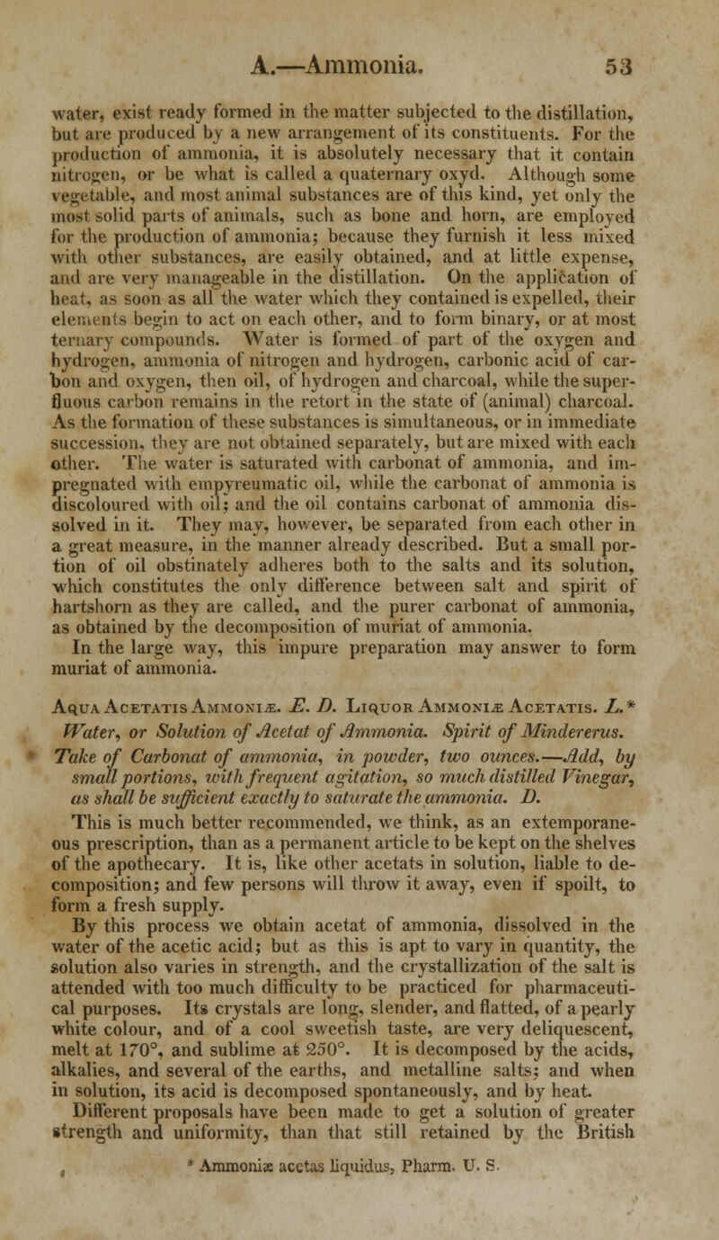 water, exist ready formed in the matter subjected to the distillation, but are produced by a new arrangement of its constituents. For the production of ammonia, it is absolutely necessary that it contain nitrogen, or be what is called a quaternary oxyd. Although some vegetable, and most animal substances are of this kind, yet only the most solid parts of animals, such as bone and horn, are employed for the production of ammonia; because they furnish it less mixed with other substances, are easily obtained, and at little expense, ami are very manageable in the distillation. On the application of heat, as soon as all the water which they contained is expelled, their elements begin to act on each other, and to form binary, or at most ternary compounds. Water is formed of part of the oxygen and hydrogen, ammonia of nitrogen and hydrogen, carbonic acid of car- bon and oxygen, then oil, of hydrogen and charcoal, while the super- fluous carbon remains in the retort in the state of (animal) charcoal. As the formation of these substances is simultaneous, or in immediate succession, they are not obtained separately, but are mixed with each other. The water is saturated with carbonat of ammonia, and im- pregnated with empyreumatic oil, while the carbonat of ammonia is discoloured with oil; and the oil contains carbonat of ammonia dis- solved in it. They may, however, be separated from each other in a great measure, in the manner already described. But a small por- tion of oil obstinately adheres both to the salts and its solution, which constitutes the only difference between salt and spirit of hartshorn as they are called, and the purer carbonat of ammonia, as obtained by the decomposition of muriat of ammonia. In the large way, this impure preparation may answer to form muriat of ammonia. Aqua Acetatis Ammonite. E. D. Liquor Ammonia Acetatis. L.* Water, or Solution of Acetat of Ammonia. Spirit of Mindererus. Take of Carbonat of ammonia, in powder, two ounces.—Add, by small portions, with frequent agitation, so much distilled Vinegar, as shall be sufficient exactly to saturate the ammonia. D. This is much better recommended, we think, as an extemporane- ous prescription, than as a permanent article to be kept on the shelves of the apothecary. It is, like other acetats in solution, liable to de- composition; and few persons will throw it away, even if spoilt, to form a fresh supply. By this process we obtain acetat of ammonia, dissolved in the water of the acetic acid; but as this is apt to vary in quantity, the solution also varies in strength, and the crystallization of the salt is attended with too much difficulty to be practiced for pharmaceuti- cal purposes. Its crystals are long, slender, and flatted, of a pearly white colour, and of a cool sweetish taste, are very deliquescent, melt at 170°, and sublime at 250°. It is decomposed by the acids, alkalies, and several of the earths, and metalline salts; and when in solution, its acid is decomposed spontaneously, and by heat. Different proposals have been made to get a solution of greater strength and uniformity, than that still retained by the British , * Ammonis acctas liquidus, Pharm. U. S.