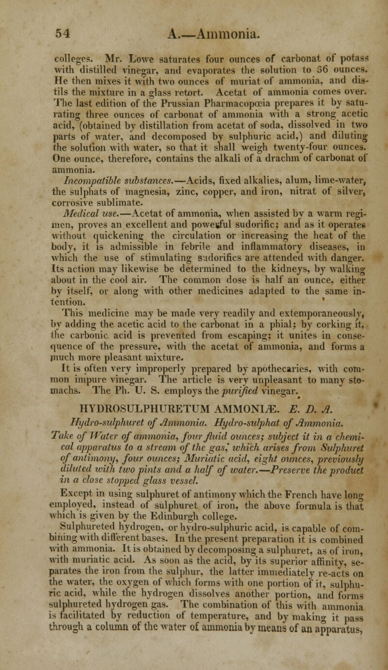 colleges. Mr. Lowe saturates four ounces of carbonat of potass with distilled vinegar, and evaporates the solution to 36 ounces. He then mixes it with two ounces of muriat of ammonia, and dis- tils the mixture in a glass retort. Acetat of ammonia comes over. The last edition of the Prussian Pharmacopoeia prepares it by satu- rating three ounces of carbonat of ammonia with a strong acetic acid, (obtained by distillation from acetat of soda, dissolved in two parts of water, and decomposed by sulphuric acid,) and diluting the solution with water, so that it shall weigh twenty-four ounces. One ounce, therefore, contains the alkali of a drachm of carbonat of ammonia. Incompatible substances.—Acids, fixed alkalies, alum, lime-water, the sulphats of magnesia, zinc, copper, and iron, nitrat of silver, corrosive sublimate. Medical use.—Acetat of ammonia, when assisted by a warm regi- men, proves an excellent and powej»ful sudorific; and as it operates without quickening the circulation or increasing the heat of the body, it is admissible in febrile and inflammatory diseases, in which the use of stimulating sudorifics are attended with danger. Its action may likewise be determined to the kidneys, by walking about in the cool air. The common dose is half an ounce, either by itself, or along with other medicines adapted to the same in- tention. This medicine may be made very readily and extemporaneously, by adding the acetic acid to the carbonat in a phial5 by corking it, the carbonic acid is prevented from escaping; it unites in conse- quence of the pressure, with the acetat of ammonia, and forms a much more pleasant mixture. It is often very improperly prepared by apothecaries, with com- mon impure vinegar. The article is very unpleasant to many sto- machs. The Ph. U. S. employs the purified vinegar. HYDROSULPHURETUM AMMONIA. E. D. A. Hydro-sulphuret of Ammonia. Hydro-sidj)hat of Ammonia. Take of Water of ammonia, four fluid ounces; subject it in a chemi- cal apparatus to a stream of the gas,' which arises from Sulphuret of antimony, four ounces; Muriatic acid, eight ounces, previously diluted with two pints and a half of water.—Preserve the product in a close stopped glass vessel. Except in using sulphuret of antimony which the French have long employed, instead of sulphuret of iron, the above formula is that which is given by the Edinburgh college. Sulphureted hydrogen, or hydro-sulphuric acid, is capable of com- bining with different bases. In the present preparation it is combined with ammonia. It is obtained by decomposing a sulphuret, as of iron, with muriatic acid. As soon as the acid, by its superior affinity, se- parates the iron from the sulphur, the latter immediately re-acts on the water, the oxygen of which forms with one portion of it, sulphu- ric acid, while the hydrogen dissolves another portion, and forms sulphureted hydrogen gas. The combination of this with ammonia is facilitated by reduction of temperature, and by makino- it pass through a column of the water of ammonia by means of an apparatus,