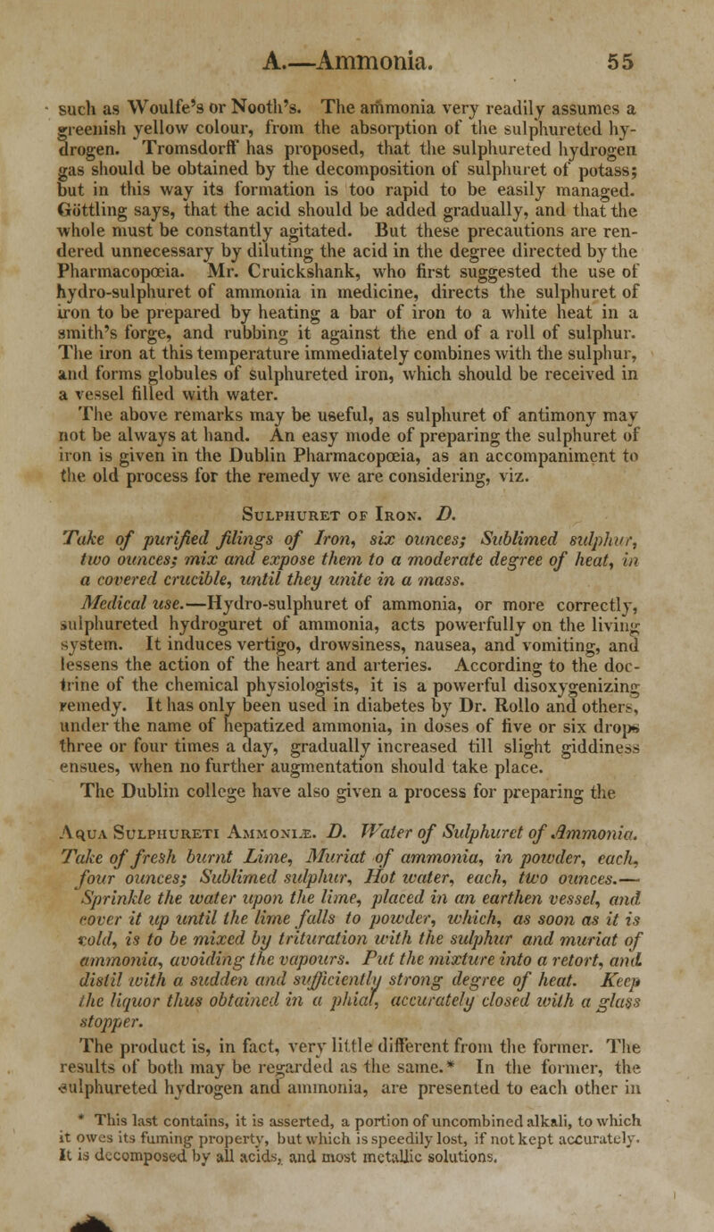 such as Woulfe's or Nooth's. The ammonia very readily assumes a greenish yellow colour, from the absorption of the sulphureted hy- drogen. TromsdorfF has proposed, that the sulphureted hydrogen gas should be obtained by the decomposition of sulphuret of potass; but in this way its formation is too rapid to be easily managed. Gottling says, that the acid should be added gradually, and that the whole must be constantly agitated. But these precautions are ren- dered unnecessary by diluting the acid in the degree directed by the Pharmacopoeia. Mr. Cruickshank, who first suggested the use of hydro-sulphuret of ammonia in medicine, directs the sulphuret of iron to be prepared by heating a bar of iron to a white heat in a smith's forge, and rubbing it against the end of a roll of sulphur. The iron at this temperature immediately combines with the sulphur, and forms globules of sulphureted iron, which should be received in a vessel filled with water. The above remarks may be useful, as sulphuret of antimony may not be always at hand. An easy mode of preparing the sulphuret of iron is given in the Dublin Pharmacopoeia, as an accompaniment to the old process for the remedy we are considering, viz. Sulphuret of Iron. D. Take of purified filings of Iron, six ounces; Sublimed sulphur, two ounces; mix and expose them to a moderate degree of heat, in a covered crucible, until they unite in a mass. Medical use.—Hydro-sulphuret of ammonia, or more correctly, sulphureted hydroguret of ammonia, acts powerfully on the living system. It induces vertigo, drowsiness, nausea, and vomiting, and lessens the action of the heart and arteries. According to the doc- trine of the chemical physiologists, it is a powerful disoxygenizing remedy. It has only been used in diabetes by Dr. Rollo and others, under the name of hepatized ammonia, in doses of five or six drop* three or four times a day, gradually increased till slight giddiness ensues, when no further augmentation should take place. The Dublin college have also given a process for preparing the Aqu.v Sulpiiureti Ammonite. D. Water of Sulphuret of Ammonia. Take of fresh burnt Lime, Muriat of ammonia, in poivder, each, four ounces; Sublimed sulphur, Hot water, each, two ounces.— Sprinkle the water upon the lime, placed in an earthen vessel, and cover it up until the lime falls to powder, which, as soon as it is told, is to be mixed by trituration with the sulphur and muriat of ammonia, avoiding the vapours. Put the mixture into a retort, and distil with a sudden and sitfficiently strong degree of heat. Keep the liquor thus obtained in a phial, accurately closed with a glass stopper. The product is, in fact, very little different from the former. The results of both may be regarded as the same.* In the former, the sulphureted hydrogen and ammonia, are presented to each other in * This last contains, it is asserted, a portion of uncombined alkali, to which it owes its fuming1 property, but which is speedily lost, if not kept accurately. It is decomposed by all acids, and most metallic solutions.