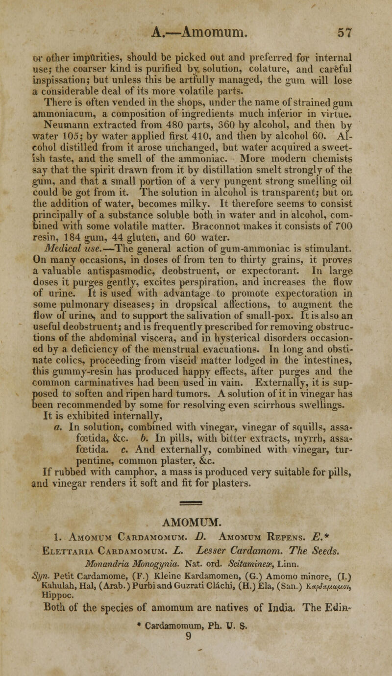 or other imparities, should be picked out and preferred for internal use; the coarser kind is purified by, solution, colature, and careful inspissation; but unless this be artfully managed, the gum will lose a considerable deal of its more volatile parts. There is often vended in the shops, under the name of strained gum ammoniacum, a composition of ingredients much inferior in virtue. Neumann extracted from 480 parts, 360 by alcohol, and then by water 105; by water applied first 410, and then by alcohol 60. Al- cohol distilled from it arose unchanged, but water acquired a sweet- ish taste, and the smell of the ammoniac. More modern chemists say that the spirit drawn from it by distillation smelt strongly of the gum, and that a small portion of a very pungent strong smelling oil could be got from it. The solution in alcohol is transparent; but on the addition of water, becomes milky. It therefore seems to consist principally of a substance soluble both in water and in alcohol, com- bined with some volatile matter. Braconnot makes it consists of 700 resin, 184 gum, 44 gluten, and 60 water. Medical use.—The general action of gum-ammoniac is stimulant. On many occasions, in doses of from ten to thirty grains, it proves a valuable antispasmodic, deobstruent, or expectorant. In large doses it purges gently, excites perspiration, and increases the flow of urine. It is used with advantage to promote expectoration in some pulmonary diseases; in dropsical affections, to augment the flow of urine, and to support the salivation of small-pox. It is also an useful deobstruent; and is frequently prescribed for removing obstruc- tions of the abdominal viscera, and in hysterical disorders occasion- ed by a deficiency of the menstrual evacuations. In long and obsti- nate colics, proceeding from viscid matter lodged in the intestines, this gummy-resin has produced happy effects, after purges and the common carminatives liad been used in vain. Externally, it is sup- posed to soften and ripen hard tumors. A solution of it in vinegar has been recommended by some for resolving even scirrhous swellings. It is exhibited internally, a. In solution, combined with vinegar, vinegar of squills, assa- fcetida, &c. b. In pills, with bitter extracts, myrrh, assa- fcetida. c. And externally, combined with vinegar, tur- pentine, common plaster, &c. If rubbed with camphor, a mass is produced very suitable for pills, and vinegar renders it soft and fit for plasters. AMOMUM. 1. Amomum Cardamomum. D. Amomum Repens. E.* Elettaria Cardamomum. L. Lesser Cardamom. The, Seeds. Monandria Monogynia. Nat. ord. Scitamineae, Linn. Syn. Petit Cardamome, (F.) Kleine Kardamomen, (G.) Amomo minore, (I.) Kahulah, Hal, (Arab.) PurbiandGuzrati Clachi, (H.) Ela, (San.) Ka/J^u&^ov, Hippoc. Both of the species of amomum are natives of India. The Edin- * Cardamomum, Ph. U. S-. 9