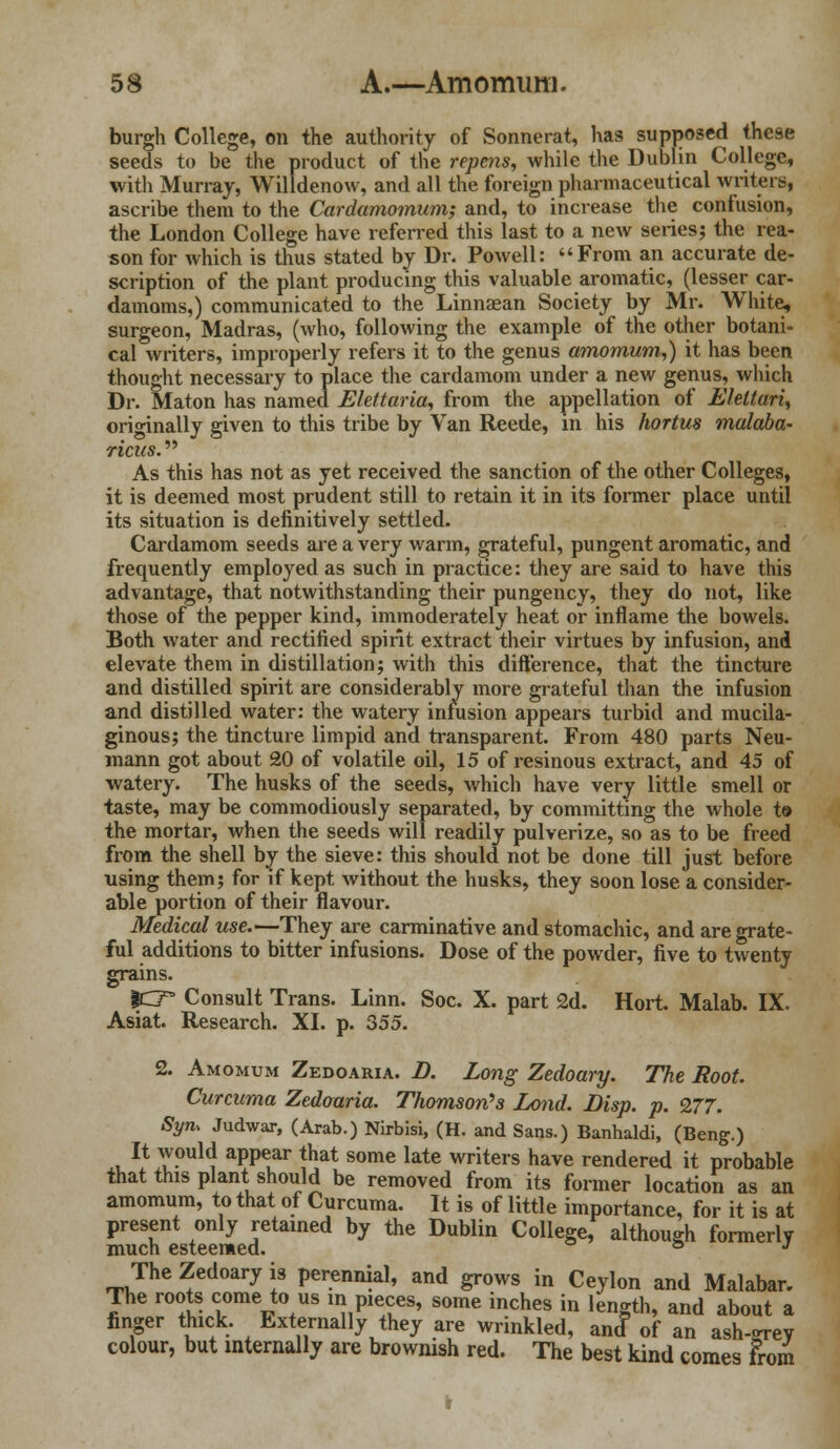 burgh College, on the authority of Sonnerat, has supposed these seeds to be the product of the repens, while the Dublin College, with Murray, Willdenow, and all the foreign pharmaceutical writers, ascribe them to the Cardamomum; and, to increase the confusion, the London College have referred this last to a new series; the rea- son for which is thus stated by Dr. Powell: From an accurate de- scription of the plant producing this valuable aromatic, (lesser car- damoms,) communicated to the Linnaean Society by Mr. White, surgeon, Madras, (who, following the example of the other botani- cal writers, improperly refers it to the genus amomum,) it has been thought necessary to place the cardamom under a new genus, which Dr. Maton has named Elettaria, from the appellation of Eleltari, originally given to this tribe by Van Reede, in his hortus malaba- ricus. As this has not as yet received the sanction of the other Colleges, it is deemed most prudent still to retain it in its former place until its situation is definitively settled. Cardamom seeds are a very warm, grateful, pungent aromatic, and frequently employed as such in practice: they are said to have this advantage, that notwithstanding their pungency, they do not, like those of the pepper kind, immoderately heat or inflame the bowels. Both water and rectified spirit extract their virtues by infusion, and elevate them in distillation; with this difference, that the tincture and distilled spirit are considerably more grateful than the infusion and distilled water: the watery infusion appears turbid and mucila- ginous; the tincture limpid and transparent. From 480 parts Neu- mann got about 20 of volatile oil, 15 of resinous extract, and 45 of watery. The husks of the seeds, which have very little smell or taste, may be commodiously separated, by committing the whole to the mortar, when the seeds will readily pulverize, so as to be freed from the shell by the sieve: this should not be done till just before using them; for if kept without the husks, they soon lose a consider- able portion of their flavour. Medical use.—They are carminative and stomachic, and are grate- ful additions to bitter infusions. Dose of the powder, five to twenty grains. |CT Consult Trans. Linn. Soc. X. part 2d. Hort. Malab. IX. Asiat. Research. XI. p. 355. 2. Amomum Zedoaria. B. Long Zedoary. The Root. Curcuma Zedoaria. Thomson's Lond. Disp. p. 277. Sym Judwar, (Arab.) Nirbisi, (H. and Sans.) Banhaldi, (Beng.) It would appear that some late writers have rendered it probable that this plant should be removed from its former location as an amomum, to that of Curcuma. It is of little importance, for it is at present only retained by the Dublin College, although formerly much esteemed. s J The Zedoary is perennial, and grows in Ceylon and Malabar. The roots come to us in pieces, some inches in length, and about a finger thick. Externally they are wrinkled, ancf of an ash-grey colour, but internally are brownish red. The best kind comes From