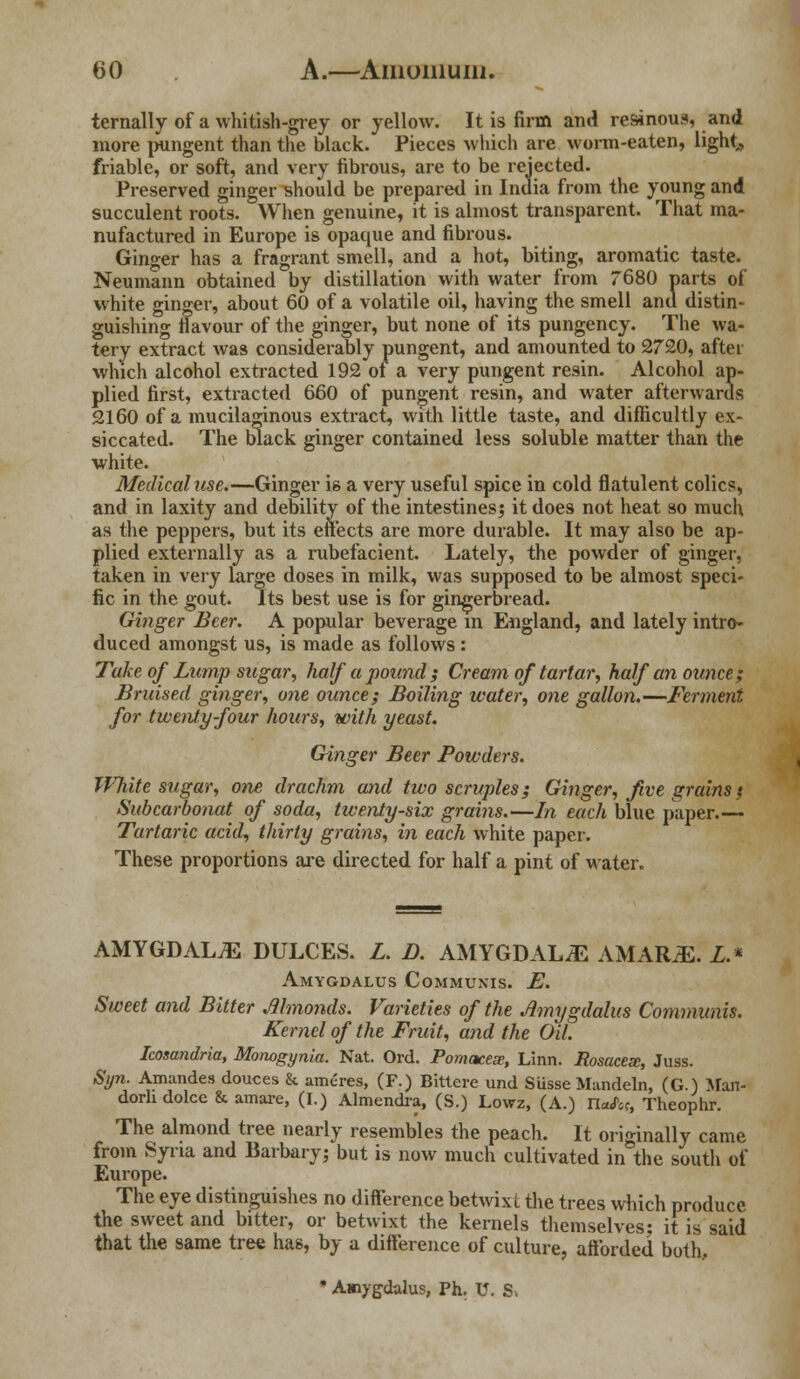 ternally of a whitish-grey or yellow. It is firm and resinous, and more pungent than the black. Pieces which are worm-eaten, light,, friable, or soft, and very fibrous, are to be rejected. Preserved ginger should be prepared in India from the young and succulent roots. When genuine, it is almost transparent. That ma- nufactured in Europe is opaque and fibrous. Ginger has a fragrant smell, and a hot, biting, aromatic taste. Neumann obtained by distillation with water from 7680 parts of white ginger, about 60 of a volatile oil, having the smell and distin- guishing flavour of the ginger, but none of its pungency. The wa- tery extract was considerably pungent, and amounted to 2720, after which alcohol extracted 192 ot a very pungent resin. Alcohol ap- plied first, extracted 660 of pungent resin, and water afterwards 2160 of a mucilaginous extract, with little taste, and difficultly ex- siccated. The black ginger contained less soluble matter than the white. Medical use.—Ginger is a very useful spice in cold flatulent colics, and in laxity and debility of the intestines; it does not heat so much as the peppers, but its effects are more durable. It may also be ap- plied externally as a rubefacient. Lately, the powder of ginger, taken in very large doses in milk, was supposed to be almost speci- fic in the gout. Its best use is for gingerbread. Ginger Beer. A popular beverage m England, and lately intro- duced amongst us, is made as follows: Take of Lump sugar, half a pound ; Cream of tartar, half an ounce; Bruised ginger, one ounce; Boiling water, one gallon.—Ferment for twenty-four hours, with yeast. G/inger Beer Powders. IVJiite sugar, one drachm and two scruples; Ginger, Jive grains / Subcarbonat of soda, twenty-six grains.—In each blue paper.— Tartaric acid, thirty grains, in each white paper. These proportions are directed for half a pint of water. AMYGDALAE DULCES. L. D. AMYGDALiE AMARJE. L.* Amygdalus Communis. E. Sweet and Bitter Almonds. Varieties of the Amygdalus Communis. Kernel of the Fruit, and the Oil. Icosandria, Monogynia. Nat. Ord. Pomacex, Linn. Rosacese, Juss. Syn. Amandes douces & ameres, (F.) Bittere und Susse Mandeln, (G.) Man- dorhdolce & amare, (I.) Almendra, (S.) Lowz, (A.) IW«, Theophr. The almond tree nearly resembles the peach. It originally came from Syria and Barbary; but is now much cultivated in°the south of Europe. The eye distinguishes no difference betwixt the trees winch produce the sweet and bitter, or betwixt the kernels themselves; it is said that the same tree has, by a difference of culture, afforded both. * Amygdalus, Ph. U. S.