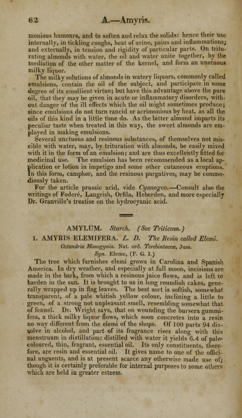 monious humours, and to soften and relax the solids: hence their use internally, in tickling coughs, heat of urine, pains and inflammations; and externally, in tension and rigidity of particular parts. On tritu- rating almonds with water, the oil and water unite together, by the mediation of the other matter of the kernel, and form an unetuous milky liquor. The milky solutions of almonds in watery liquors, commonly called emulsions, contain the oil of the subject, and participate in some degree of its emollient virtue; but have this advantage above the pure oil, that they may be given in acute or inflammatory disorders, with- out danger of the ill effects which the oil might sometimes produce; since emulsions do not turn rancid or acrimonious by heat, as all the oils of this kind in a little time do. As the bitter almond imparts its peculiar taste when treated in this way, the sweet almonds are em- ployed in making emulsions. Several unctuous and resinous substances, of themselves not mis- cible with water, may, by trituration with almonds, be easily mixed with it in the form of an emulsion; and are thus excellently fitted for medicinal use. The emulsion has been recommended as a local ap- flication or lotion in impetigo and some other cutaneous eruptions, n this form, camphor, and the resinous purgatives, may be commo- diously taken. For the article prussic acid, vide Cyanogen.—Consult also the writings of Fodere, Langrish, Orfila, Heberden, and more especially Dr. Granville's treatise on the hydrocyanic acid. AMYLUM. Starch. (See Triticum.) 1. AMYRIS ELEMIFERA. L. D. The Resin called Elemi. Octandria Monogynia. Nat. ord. Terebintaceae, Juss. Syn. Eleme, (F. G. I.) The tree which furnishes elemi grows in Carolina and Spanish America. In dry weather, and especially at full moon, incisions are made in the bark, from which a resinous juice flows, and is left to harden in the sun. It is brought to us in long roundish cakes, gene- rally wrapped up in flag leaves. The best sort is softish, somewhat transparent, of a pale whitish yellow colour, inclining a little to green, of a strong not unpleasant smell, resembling somewhat that of fennel. Dr. Wright says, that on wounding the bursera gummi- fera, a thick milky liquor flows, which soon concretes into a resin no way different from the elemi of the shops. Of 100 parts 94 dis- solve in alcohol, and part of its fragrance rises along with this menstruum in distillation: distilled with water it yields 6.4 of pale*- coloured, thin, fragrant, essential oil. Its only constituents, there- fore, are resin and essential oil. It gives name to one of the offici- nal unguents, and is at present scarce any otherwise made use of: though it is certainly preferable for internal purposes to some others which are held in greater esteem.