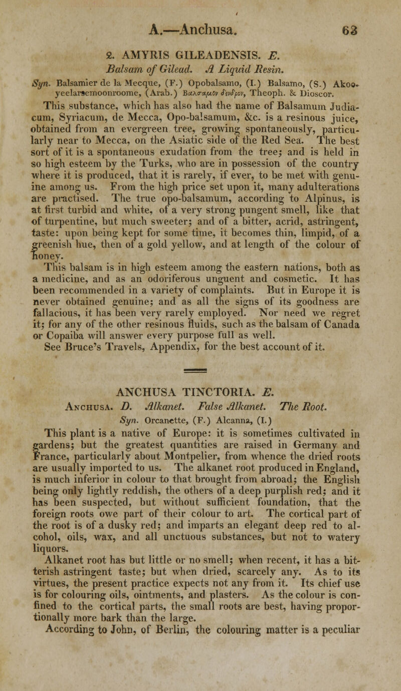 2. AMYRIS GILEADENSIS. E. Balsam of Gilead. Ji Liquid Resin. Syn. Balsam!er de la Mecque, (F.) Opobalsamo, (I.) Balsamo, (S.) Akoo- yeelarsemoonroome, (Arab.) BaKm/uCy ftvtyov, Theoph. &. Dioscor. This substance, which has also had the name of Balsamum Judia- cum, Syriacum, de Mecca, Opo-balsamum, &c. is a resinous juice, obtained from an evergreen tree, growing spontaneously, particu- larly near to Mecca, on the Asiatic side of the Red Sea. The best sort of it is a spontaneous exudation from the tree; and is held in so high esteem by the Turks, who are in possession of the country where it is produced, that it is rarely, if ever, to be met with genu- ine among us. From the high price set upon it, many adulterations are practised. The true opo-balsamum, according to Alpinus, is at first turbid and white, of a very strong pungent smell, like that of turpentine, but much sweeter; and of a bitter, acrid, astringent, taste: upon being kept for some time, it becomes thin, limpid, of a greenish hue, then of a gold yellow, and at length of the colour of honey. Tins balsam is in high esteem among the eastern nations, both as a medicine, and as an odoriferous unguent and cosmetic. It has been recommended in a variety of complaints. But in Europe it is never obtained genuine; and as all the signs of its goodness are fallacious, it has been very rarely employed. Nor need we regret it; for any of the other resinous fluids, such as the balsam of Canada or Copaiba will answer every purpose full as well. See Bruce's Travels, Appendix, for the best account of it. ANCHUSA TINCTORIA. E. Anchusa. D. Alkanet. False Alkanet. Tlie Root. Syn. Orcanette, (F.) Alcanna, (I.) This plant is a native of Europe: it is sometimes cultivated in fardens; but the greatest quantities are raised in Germany and ranee, particularly about Montpelier, from whence the dried roots are usually imported to us. The alkanet root produced in England, is much inferior in colour to that brought from abroad; the English being only lightly reddish, the others of a deep purplish red; and it has been suspected, but without sufficient foundation, that the foreign roots owe part of their colour to art. The cortical part of the root is of a dusky red; and imparts an elegant deep red to al- cohol, oils, wax, and all unctuous substances, but not to watery liquors. Alkanet root has but little or no smell; when recent, it has a bit- terish astringent taste; but when dried, scarcely any. As to its virtues, the present practice expects not any from it. Its chief use is for colouring oils, ointments, and plasters. As the colour is con- fined to the cortical parts, the small roots are best, having propor- tionally more bark than the large. According to John, of Berlin, the colouring matter is a peculiar