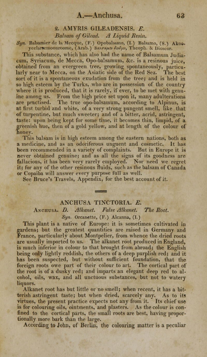 2. AMYRIS GILEADENSIS. E. Balsam of Gilead. Ji Liquid Resin. Syn. Balsam!er de la Mecque, (F.) Opobalsamo, (I.) Balsamo, (S.) Akoo- yeelarsemoonroome, (Arab.) BaKm/uCy ftvtyov, Theoph. &. Dioscor. This substance, which has also had the name of Balsamum Judia- cum, Syriacum, de Mecca, Opo-balsamum, &c. is a resinous juice, obtained from an evergreen tree, growing spontaneously, particu- larly near to Mecca, on the Asiatic side of the Red Sea. The best sort of it is a spontaneous exudation from the tree; and is held in so high esteem by the Turks, who are in possession of the country where it is produced, that it is rarely, if ever, to be met with genu- ine among us. From the high price set upon it, many adulterations are practised. The true opo-balsamum, according to Alpinus, is at first turbid and white, of a very strong pungent smell, like that of turpentine, but much sweeter; and of a bitter, acrid, astringent, taste: upon being kept for some time, it becomes thin, limpid, of a greenish hue, then of a gold yellow, and at length of the colour of honey. Tins balsam is in high esteem among the eastern nations, both as a medicine, and as an odoriferous unguent and cosmetic. It has been recommended in a variety of complaints. But in Europe it is never obtained genuine; and as all the signs of its goodness are fallacious, it has been very rarely employed. Nor need we regret it; for any of the other resinous fluids, such as the balsam of Canada or Copaiba will answer every purpose full as well. See Bruce's Travels, Appendix, for the best account of it. ANCHUSA TINCTORIA. E. Anchusa. D. Alkanet. False Alkanet. Tlie Root. Syn. Orcanette, (F.) Alcanna, (I.) This plant is a native of Europe: it is sometimes cultivated in fardens; but the greatest quantities are raised in Germany and ranee, particularly about Montpelier, from whence the dried roots are usually imported to us. The alkanet root produced in England, is much inferior in colour to that brought from abroad; the English being only lightly reddish, the others of a deep purplish red; and it has been suspected, but without sufficient foundation, that the foreign roots owe part of their colour to art. The cortical part of the root is of a dusky red; and imparts an elegant deep red to al- cohol, oils, wax, and all unctuous substances, but not to watery liquors. Alkanet root has but little or no smell; when recent, it has a bit- terish astringent taste; but when dried, scarcely any. As to its virtues, the present practice expects not any from it. Its chief use is for colouring oils, ointments, and plasters. As the colour is con- fined to the cortical parts, the small roots are best, having propor- tionally more bark than the large. According to John, of Berlin, the colouring matter is a peculiar