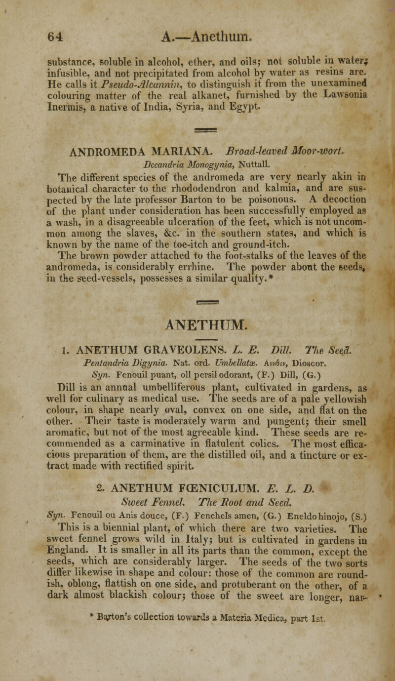 substance, soluble in alcohol, ether, and oils; not soluble in water* infusible, and not precipitated from alcohol by water as resins arc. He calls it Pseudo-Alcannin, to distinguish it from the unexamined colouring matter of the real alkanet, furnished by the Lawsonia Inermis, a native of India, Syria, and Egypt. ANDROMEDA MARIANA. Broad-leaved Moor-wort. Decandria Monogynia, Nuttall. The different species of the andromeda are very nearly akin in botanical character to the rhododendron and kalmia, and are sus- pected by the late professor Barton to be poisonous. A decoction of the plant under consideration has been successfully employed as a wash, in a disagreeable ulceration of the feet, which is not uncom- mon among the slaves, &c. in the southern states, and which is known by the name of the toe-itch and ground-itch. The brown powder attached to the foot-stalks of the leaves of the andromeda, is considerably errhine. The powder about the seeds, in the seed-vessels, possesses a similar quality. * ANETHTTM. 1. ANETHUM GRAVEOLENS. L. E. Dill. The Seed. Pentandria Digynia. Nat. ord. Umbellatx. Av»8ov, Dioscor. Syn. Fenouil puant, oil persilodorant, (F.) Dill, (G.) Dill is an annual umbelliferous plant, cultivated in gardens, as well for culinary as medical use. The seeds are of a pale yellowish colour, in shape nearly oval, convex on one side, and flat on the other. Their taste is moderately warm and pungent; their smell aromatic, but not of the most agreeable kind. These seeds are re- commended as a carminative in flatulent colics. The most effica- cious preparation of them, are the distilled oil, and a tincture or ex- tract made with rectified spirit. 2. ANETHUM FCENICULUM. E. L. D. Sweet Fennel. The Root and Seed. Syn. Fenouil ou Anis douce, (F.) Fenchels amen, (G.) Eneldohinojo, (S.) This is a biennial plant, of which there are two varieties. The sweet fennel grows wild in Italy; but is cultivated in gardens in England. It is smaller in all its parts than the common, except the seeds, which are considerably larger. The seeds of the two sorts differ likewise in shape and colour: those of the common are round- ish, oblong, flattish on one side, and protuberant on the other, of a dark almost blackish colour; those of the sweet are longer, nar- * Barton's collection towards a Materia Medica, part 1st.
