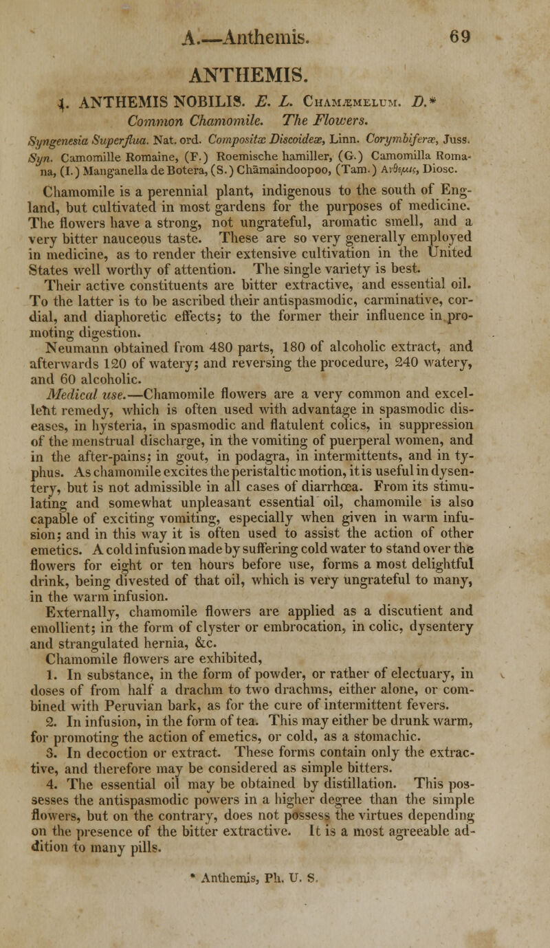 ANTHEMIS. 4. ANTHEMIS NOBILIS. E. L. Cham^melum. D.* Common Chamomile. The Flowers. Syngenesia Superfiua. Nat. ord. Compositx Discoidese, Linn. Corymbiferse, Juss. Syn. Camomille Romaine, (F.) Roemische hamiller, (G.) Camomilla Roma- na, (I.) Manganella de Botera, (S.) Chamaindoopoo, (Tarn.) Avfo^c, Diosc. Chamomile is a perennial plant, indigenous to the south of Eng- land, but cultivated in most gardens for the purposes of medicine. The flowers have a strong, not ungrateful, aromatic smell, and a very bitter nauceous taste. These are so very generally employed in medicine, as to render their extensive cultivation in the United States well worthy of attention. The single variety is best. Their active constituents are bitter extractive, and essential oil. To the latter is to be ascribed their antispasmodic, carminative, cor- dial, and diaphoretic effects; to the former their influence in pro- moting digestion. Neumann obtained from 480 parts, 180 of alcoholic extract, and afterwards 120 of watery; and reversing the procedure, 240 watery, and 60 alcoholic. Medical use.—Chamomile flowers are a very common and excel- lent remedy, which is often used with advantage in spasmodic dis- eases, in hysteria, in spasmodic and flatulent colics, in suppression of the menstrual discharge, in the vomiting of puerperal women, and in the after-pains; in gout, in podagra, in intermittents, and in ty- phus. As chamomile excites the peristaltic motion, it is useful in dysen- tery, but is not admissible in all cases of diarrhoea. From its stimu- lating and somewhat unpleasant essential oil, chamomile is also capable of exciting vomiting, especially when given in warm infu- sion; and in this way it is often used to assist the action of other emetics. A cold infusion made by suffering cold water to stand over the flowers for eight or ten hours before use, forms a most delightful drink, being divested of that oil, which is very ungrateful to many, in the warm infusion. Externally, chamomile flowers are applied as a discutient and emollient; in the form of clyster or embrocation, in colic, dysentery and strangulated hernia, &c. Chamomile flowers are exhibited, 1. In substance, in the form of powder, or rather of electuary, in doses of from half a drachm to two drachms, either alone, or com- bined with Peruvian bark, as for the cure of intermittent fevers. 2. In infusion, in the form of tea. This may either be drunk warm, for promoting the action of emetics, or cold, as a stomachic. 3. In decoction or extract. These forms contain only the extrac- tive, and therefore may be considered as simple bitters. 4. The essential oil may be obtained by distillation. This pos- sesses the antispasmodic powers in a higher degree than the simple flowers, but on the contrary, does not possess the virtues depending on the presence of the bitter extractive. It is a most agreeable ad- dition to many pills. * Anthemis, Ph. U. S,